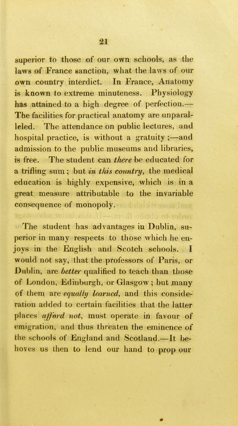 superior to those of our own schools, as the laws of France sanction, what the laws of our own country interdict. In France, Anatomy is known to extreme minuteness. Physiology has attained to a high degree of perfection.— The facilities for practical anatomy are unparal- leled. The attendance on public lectures, and hospital practice, is without a gratuity;—and admission to the public museums and libraries, is free. The student can there be educated for a trifling sum; but in this country, the medical education is highly expensive, which is in a great measure attributable to the invariable consequence of monopoly. The student has advantages in Dublin, su- perior in many respects to those which he en- joys in the English and Scotch schools. I would not say, that the professors of Paris, or Dublin, are bettei' qualified to teach than those of London, Edinburgh, or Glasgow; but niany of them are equally learned, and this conside- ration added to certain facilities that the latter places ajford not, must operate in favour of emigration, and thus threaten the eminence of the schools of England and Scotland.—It be- hoves us then to lend our hand to prop our