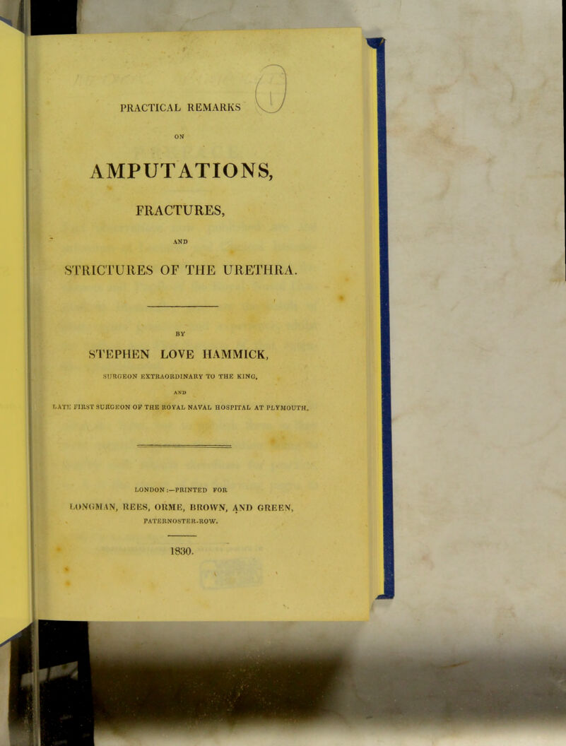AMPUTATIONS, FRACTURES, AND STRICTURES OF THE URETHRA. BY STEPHEN LOVE HAMMICK, SURGEON EXTRAORDINAKY TO THE KING. AND LATE FIRST SURGEON OF THE ROYAL NAVAL HOSPITAL AT PLYMOUTH, LONDON :—PRINTED FOR LONGMAN, REES, ORME, BROWN, AND GREEN, PATERNOSTER.ROW. 1830.
