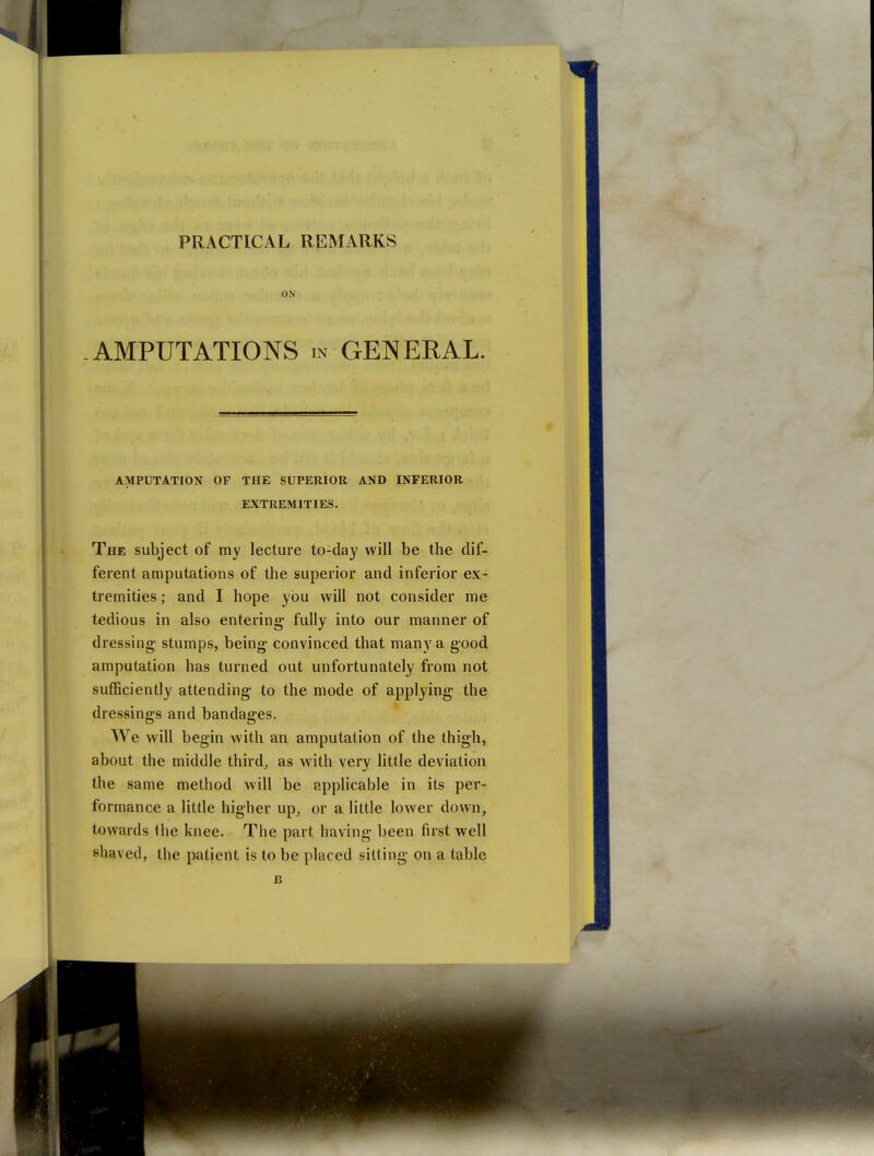ON -AMPUTATIONS m GENERAL. AMPUTATION OF THE SUPERIOR AND INFERIOR EXTREMITIES. The subject of my lecture to-day will be the dif- ferent amputations of the superior and inferior ex- tremities ; and I hope you will not consider me tedious in also entering fully into our manner of dressing stumps, being convinced that many a good amputation has turned out unfortunately from not sufficiently attending to the mode of applying the dressings and bandages. We will begin with an amputation of the thigh, about the middle thirds as with very little deviation the same method will be applicable in its per- formance a little higher up, or a little lower down, towards the knee. The part having been first well shaved, the patient is to be placed sitting on a table B