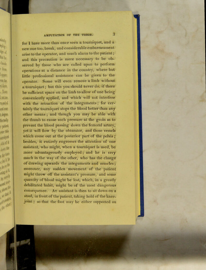 for I have more than once seen a tourniquet, and a new one too, break, and considerable embarrassment arise to the operator, and much alarm to the patient; and this precaution is more necessary to be ob- served by those who are called upon to perform operations at a distance in the country, where but little professional assistance can be given to the operator. Some will even remove a limb without a tourniquet; but this you should never do, if there be sufficient space on the limb to allow of one being conveniently applied, and which will not interfere with the retraction of the integuments; for cer- tainly the tourniquet stops the blood better than any either means ; and though you may be able with the thumb to cause such pressure at the groin as to prevent the blood passing down the femoral artery, yet it will flow by the obturator, and those vessels which come out at the posterior part of the pelvis ; besides, it entirely engrosses the attention of one assistant, who might, when a tourniquet is used, be more advantageously employed; and he is very much in the way of the other, who has the charge of drawing upwards the integuments and muscles; moreover, any sudden movement of the patient might throw off the assistant's pressure, and some quantity of blood might be lost, which, in a greatly debilitated habit, might be of the most dangerous consequence. An assistant is then to sit down on a stool, in front of the patient, taking hold of the knee- joint ; so that (he foot may be either supported on