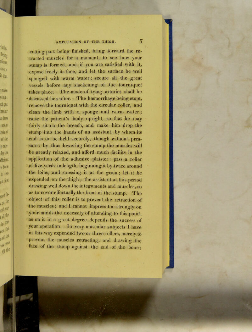 cutting part being finished, bring forward the re- tracted muscles for a moment, to see how your stump is formed, and if you are satisfied with it, expose freely its face, and let the surface be well sponged with warm water; secure all the great vessels before any slackening of the tourniquet takes place. The mode of tying arteries shall be -discussed hereafter. The haemorrhage being stopt, remove the tourniquet with the circular roller, and clean the limb with a sponge and warm water; raise the patient's body upright, so that he may fairly sit on the breech, and make him drop the stump into the hands of an assistant, by whom its end is to be held securely, though without pres- sure : by thus lowering the stump the muscles will be greatly relaxed, and afford much facility in the application of the adhesive plaister: pass a roller of five yards in length, beginning it by twice around the loins, and crossing it at the groin ; let it be expended on the thigh ; the assistant at this period drawing well down the integuments and muscles, so as to cover effectually the front of the stump. The object of this roller is to prevent the retraction of the muscles; and I cannot impress too strongly on your minds the necessity of attending to this point, as on it in a great degree depends the success of your operation. In very muscular subjects I have in this way expended two or three rollers, merely to prevent the muscles retracting, and drawing the face of the stump against the end of the bone;