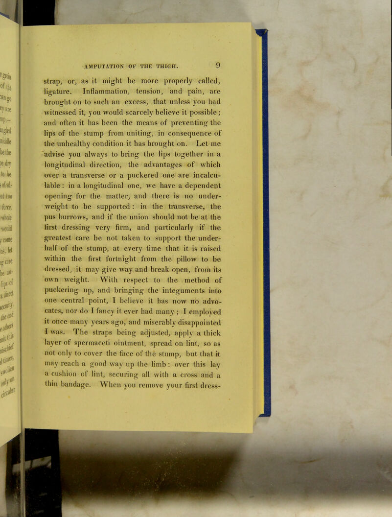strap, or_, as it might be more properly called^ ligature. Inflammation, tension, and pain, are brought on to such an excess, that unless you had witnessed it, you would scarcely believe it possible; and often it has been the means of preventing the lips of the stump from uniting, in consequence of the unhealthy condition it has brought on. Let me advise you always to bring the lips together in a longitudinal direction, the advantages of which over a transverse or a puckered one are incalcu- lable : in a longitudinal one, we have a dependent opening for the matter, and there is no under- weight to be supported: in the transverse, the pus burrows, and if the union should not be at the first dressing very firm, and particularly if the greatest care be not taken to support the under- half of the stump, at every time that it is raised within the first fortnight from the pillow to be dressed, it may give way and break open, from its own weight. With respect to the method of puckering up, and bringing the integuments into one central point, I believe it has now no advo- cates, nor do I fancy it ever had many ; I employed it once many years ago, and miserably disappointed I was. The straps being adjusted, apply a thick layer of spermaceti ointment, spread on lint, so as not only to cover the face of the stump, but that it may reach a good way up the limb : over this lay a cushion of lint, securing all with a cross and a tliin bandage. When you remove your first dress-