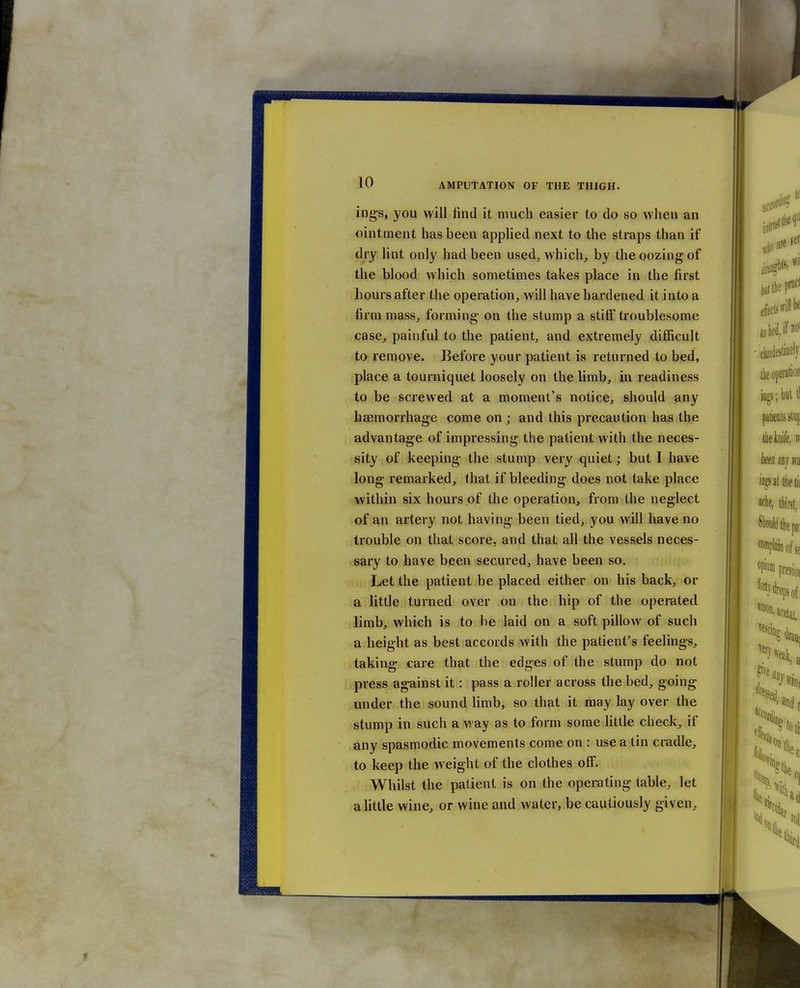ing's, you will find it much easier to do so when an ointment has been applied next to the straps than if dry lint only had been used^ which, by the oozing of the blood which sometimes takes place in the first hours after the operation, will have hardened it into a firm mass, forming- on the stump a stitF troublesome case, painful to the patient, and extremely difficult to remove. Before your patient is returned to bed, place a tourniquet loosely on the limb, in readiness to be screwed at a moment's notice, should any haemorrhage come on ; and this precaution has the advantage of impressing the patient with the neces- sity of keeping the stump very quiet; but I have long remarked, that if bleeding does not take place within six hours of the operation, from the neglect of an artery not having been tied, you will have no trouble on that score, and that all the vessels neces- sary to have been secured, have been so. Let the patient be placed either on his back, or a little turned over on the hip of the operated limb, which is to be laid on a soft pillow of such a height as best accords with the patient's feelings, taking care that the edges of the stump do not press against it: pass a roller across the bed, going under the sound limb, so that it may lay over the stump in such a way as to form some little check, if any spasmodic movements come on : use a tin cradle, to keep the weight of the clothes off. Whilst the patient is on the operating table, let a little wine, or wine and water, be cautiously given,