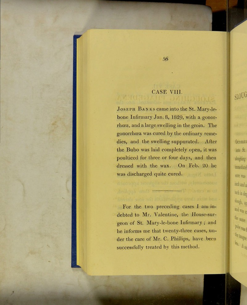 CASE VIII. Joseph Banks came into the St. Mary-le- bone Infirmary Jan. 8, 1829, with a gonor- rhoea, and a large sweUing in the groin. The gonorrhoea was cured by the ordinary reme- dies, and the swelling suppurated. After the Bubo was laid completely open, it was poulticed for three or four days, and then dressed with the wax. On Feb. 20 he was discharged quite cured. For the two preceding cases I am in- debted to Mr. Valentine, the House-sur- geon of St. Mary-le-bone Infirmary ; and he informs me that twenty-three cases, un- der the care of Mr. C. Phillips, have been successfully treated by this method.