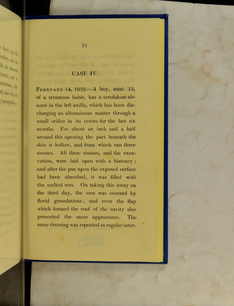 CASE IV. February 14, 1829.—A boy, aetat. 15, of a strumous habit, has a scrofulous ab- scess in the left axilla, which has been dis- charging an albuminous matter through a small orifice in its centre for the last six months. For about an inch and a half around this opening the part beneath the skin is hollow, and from which run three sinuses. All these sinuses, and the exca- vation, were laid open with a bistoury ; and after the pus upon the exposed surface had been absorbed, it was filled with the melted wax. On taking this away on the third day, the sore was covered by florid granulations; and even the flap which formed the roof of the cavity also presented the same appearance. The same dressing was repeated at regular inter-
