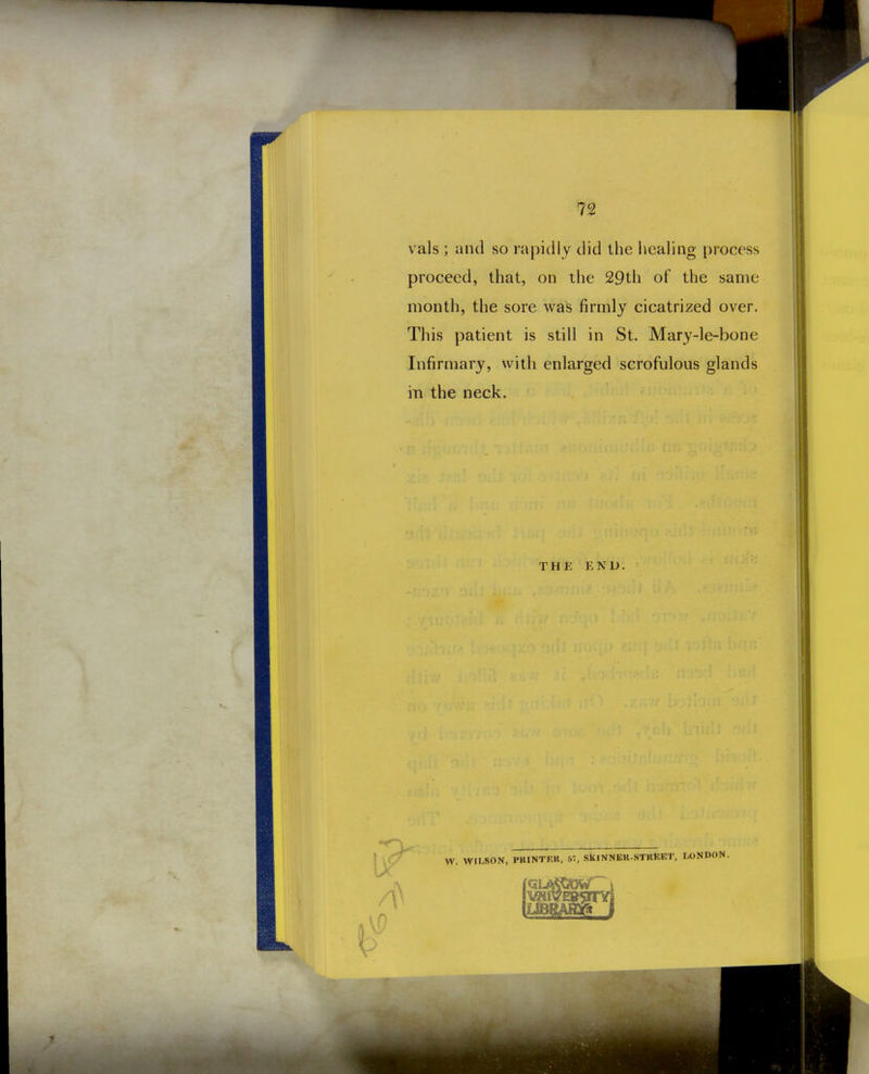 vals ; and so rapidly did the liealing process proceed, that, on the 29th of the same month, the sore was firmly cicatrized over. This patient is still in St. Mary-le-bone Infirmary, with enlarged scrofulous glands in the neck. THK END.