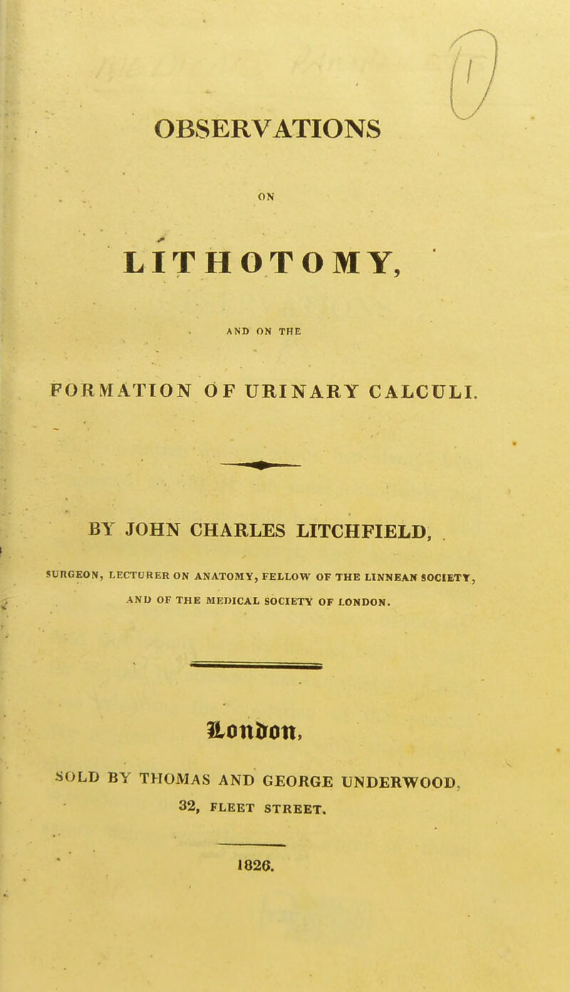 ON LITHOTOMY, AND ON THE FORMATION OF URINARY CALCULI. BY JOHN CHARLES LITCHFIELD, ( JUnCEON, LECTURER ON ANATOMY, FELLOW OF THE LINNEAN SOCIETT, jl ANU OF THE MEDICAL SOCIETY OF LONDON. Hottlron, SOLD BY THOMAS AND GEORGE UNDERWOOD, 32, FLEET STREET. 1826.