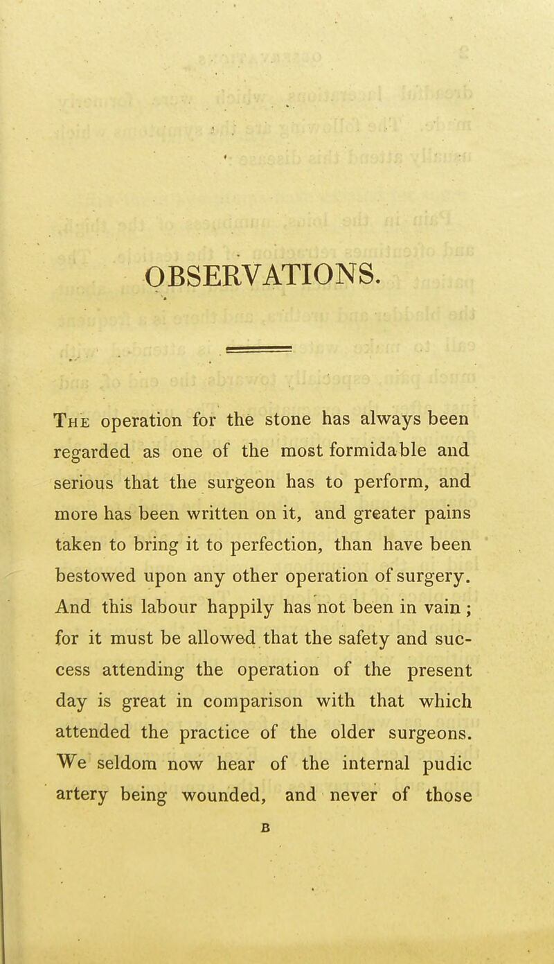 The operation for the stone has always been regarded as one of the most formidable and serious that the surgeon has to perform, and more has been written on it, and greater pains taken to bring it to perfection, than have been bestowed upon any other operation of surgery. And this labour happily has not been in vain ; for it must be allowed that the safety and suc- cess attending the operation of the present day is great in comparison with that which attended the practice of the older surgeons. We seldom now hear of the internal pudic artery being wounded, and never of those