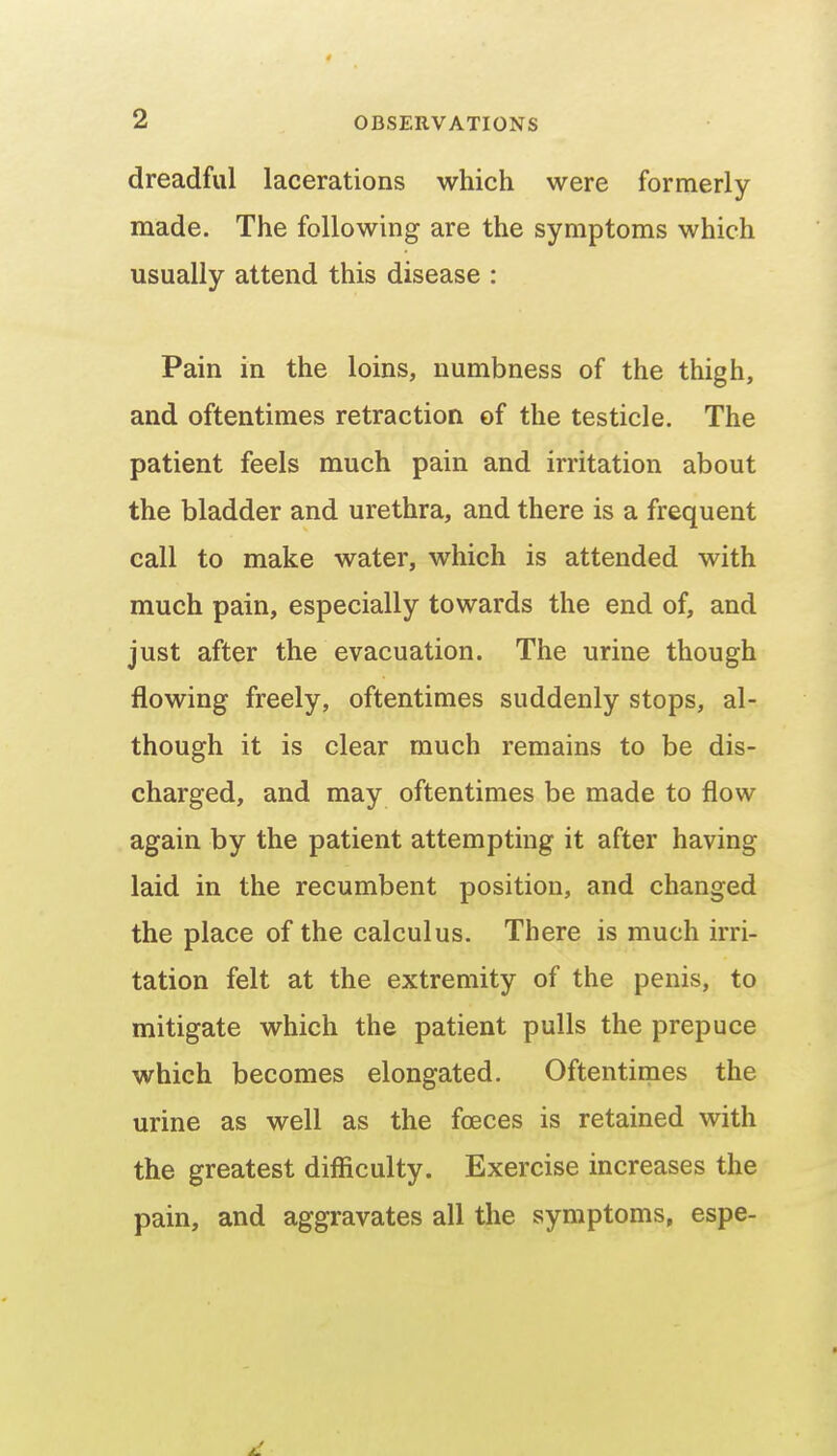 dreadful lacerations which were formerly made. The following are the symptoms which usually attend this disease : Pain in the loins, numbness of the thigh, and oftentimes retraction of the testicle. The patient feels much pain and irritation about the bladder and urethra, and there is a frequent call to make water, which is attended with much pain, especially towards the end of, and just after the evacuation. The urine though flowing freely, oftentimes suddenly stops, al- though it is clear much remains to be dis- charged, and may oftentimes be made to flow again by the patient attempting it after having laid in the recumbent position, and changed the place of the calculus. There is much irri- tation felt at the extremity of the penis, to mitigate which the patient pulls the prepuce which becomes elongated. Oftentimes the urine as well as the foeces is retained with the greatest difficulty. Exercise increases the pain, and aggravates all the symptoms, espe-