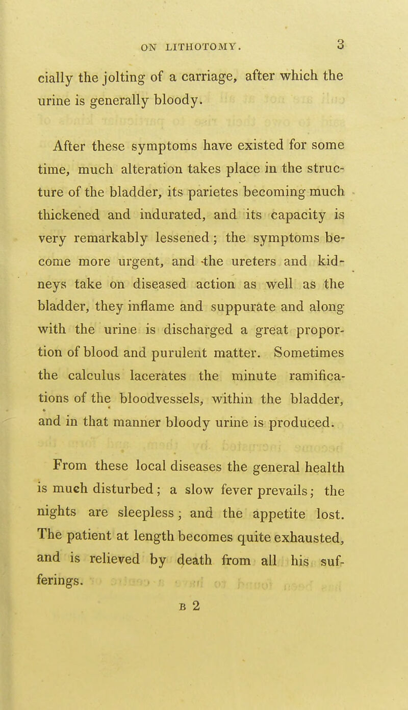 cially the jolting of a carriage, after which the urine is generally bloody. After these symptoms have existed for some time, much alteration takes place in the struc- ture of the bladder, its parietes becoming much thickened and indurated, and its capacity is very remarkably lessened; the symptoms be- come more urgent, and -the ureters and kid- neys take on diseased action as well as the bladder, they inflame and suppurate and along with the urine is discharged a great propor- tion of blood and purulent matter. Sometimes the calculus lacerates the minute ramifica- tions of the bloodvessels, within the bladder, * and in that manner bloody urine is produced. From these local diseases the general health is much disturbed; a slow fever prevails the nights are sleepless; and the appetite lost. The patient at length becomes quite exhausted, and is relieved by death from all his suf- ferings. B 2