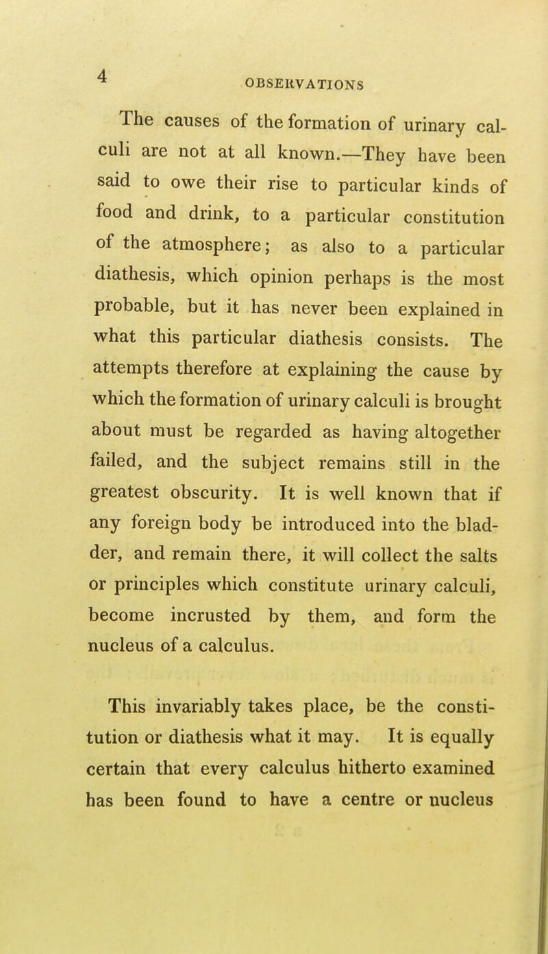 The causes of the formation of urinary cal- culi are not at all known.—They have been said to owe their rise to particular kinds of food and drink, to a particular constitution of the atmosphere; as also to a particular diathesis, which opinion perhaps is the most probable, but it has never been explained in what this particular diathesis consists. The attempts therefore at explaining the cause by which the formation of urinary calculi is brought about must be regarded as having altogether failed, and the subject remains still in the greatest obscurity. It is well known that if any foreign body be introduced into the blad- der, and remain there, it will collect the salts or principles which constitute urinary calculi, become incrusted by them, and form the nucleus of a calculus. This invariably takes place, be the consti- tution or diathesis what it may. It is equally certain that every calculus hitherto examined has been found to have a centre or nucleus