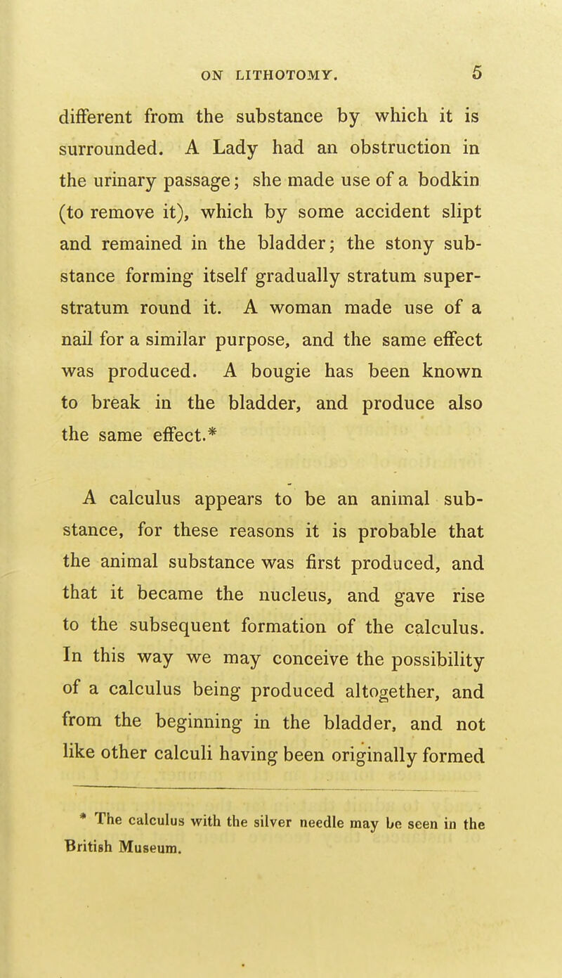 different from the substance by which it is surrounded. A Lady had an obstruction in the urinary passage; she made use of a bodkin (to remove it), which by some accident slipt and remained in the bladder; the stony sub- stance forming itself gradually stratum super- stratum round it. A woman made use of a nail for a similar purpose, and the same effect was produced. A bougie has been known to break in the bladder, and produce also the same effect.* A calculus appears to be an animal sub- stance, for these reasons it is probable that the animal substance was first produced, and that it became the nucleus, and gave rise to the subsequent formation of the calculus. In this way we may conceive the possibility of a calculus being produced altogether, and from the beginning in the bladder, and not like other calculi having been originally formed * The calculus with the silver needle may be seen in the British Museum.