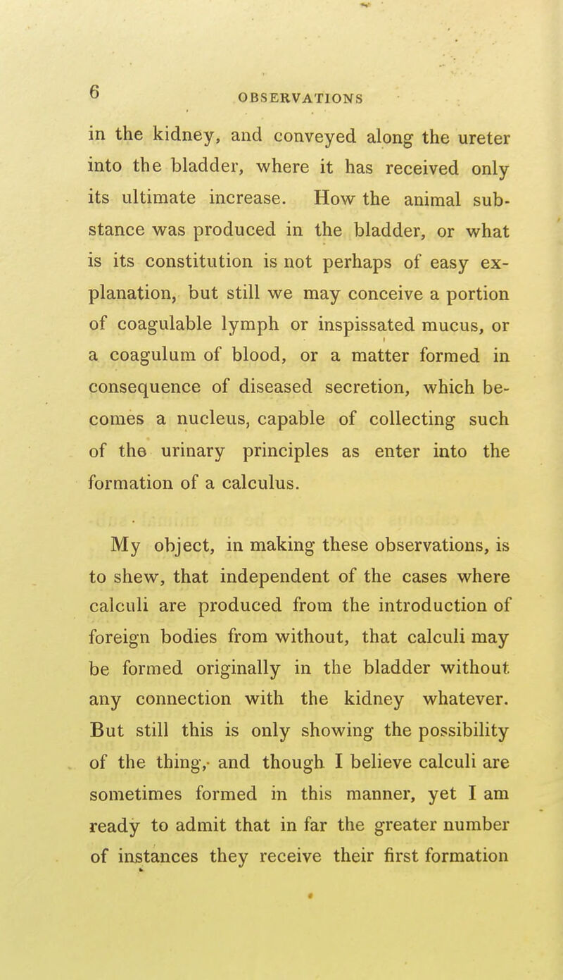 in the kidney, and conveyed along the ureter into the bladder, where it has received only its ultimate increase. How the animal sub- stance was produced in the bladder, or what is its constitution is not perhaps of easy ex- planation, but still we may conceive a portion of coagulable lymph or inspissated mucus, or a coagulum of blood, or a matter formed in consequence of diseased secretion, which be- comes a nucleus, capable of collecting such of the urinary principles as enter into the formation of a calculus. My object, in making these observations, is to shew, that independent of the cases where calculi are produced from the introduction of foreign bodies from without, that calculi may be formed originally in the bladder without any connection with the kidney whatever. But still this is only showing the possibility of the thing,- and though I believe calculi are sometimes formed in this manner, yet I am ready to admit that in far the greater number of instances they receive their first formation