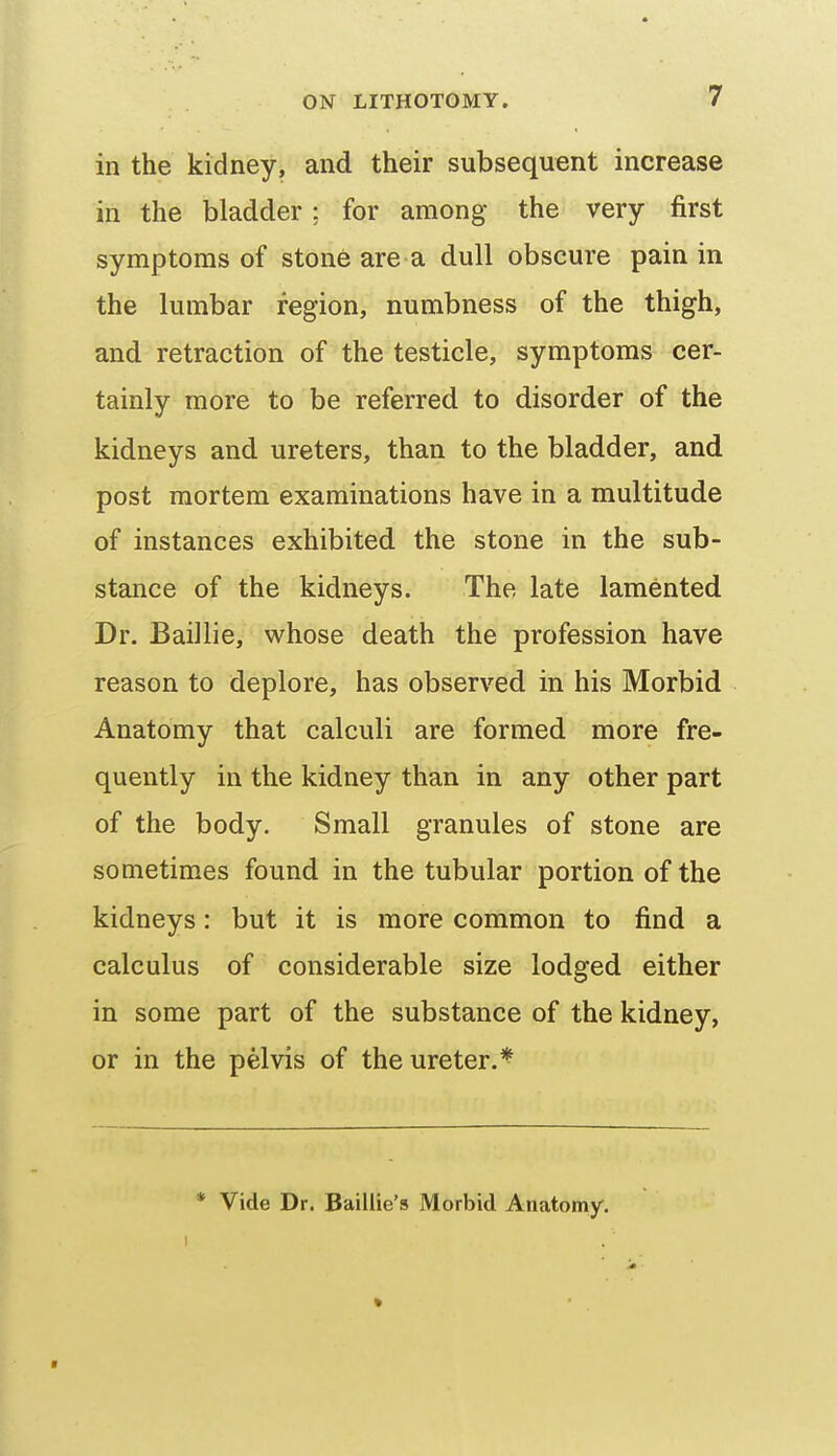 in the kidney, and their subsequent increase in the bladder; for among the very first symptoms of stone are a dull obscure pain in the lumbar region, numbness of the thigh, and retraction of the testicle, symptoms cer- tainly more to be referred to disorder of the kidneys and ureters, than to the bladder, and post mortem examinations have in a multitude of instances exhibited the stone in the sub- stance of the kidneys. The late lamented Dr. Baillie, whose death the profession have reason to deplore, has observed in his Morbid Anatomy that calculi are formed more fre- quently in the kidney than in any other part of the body. Small granules of stone are sometimes found in the tubular portion of the kidneys: but it is more common to find a calculus of considerable size lodged either in some part of the substance of the kidney, or in the pelvis of the ureter.^ * Vide Dr. Baillie's Morbid Anatomy.