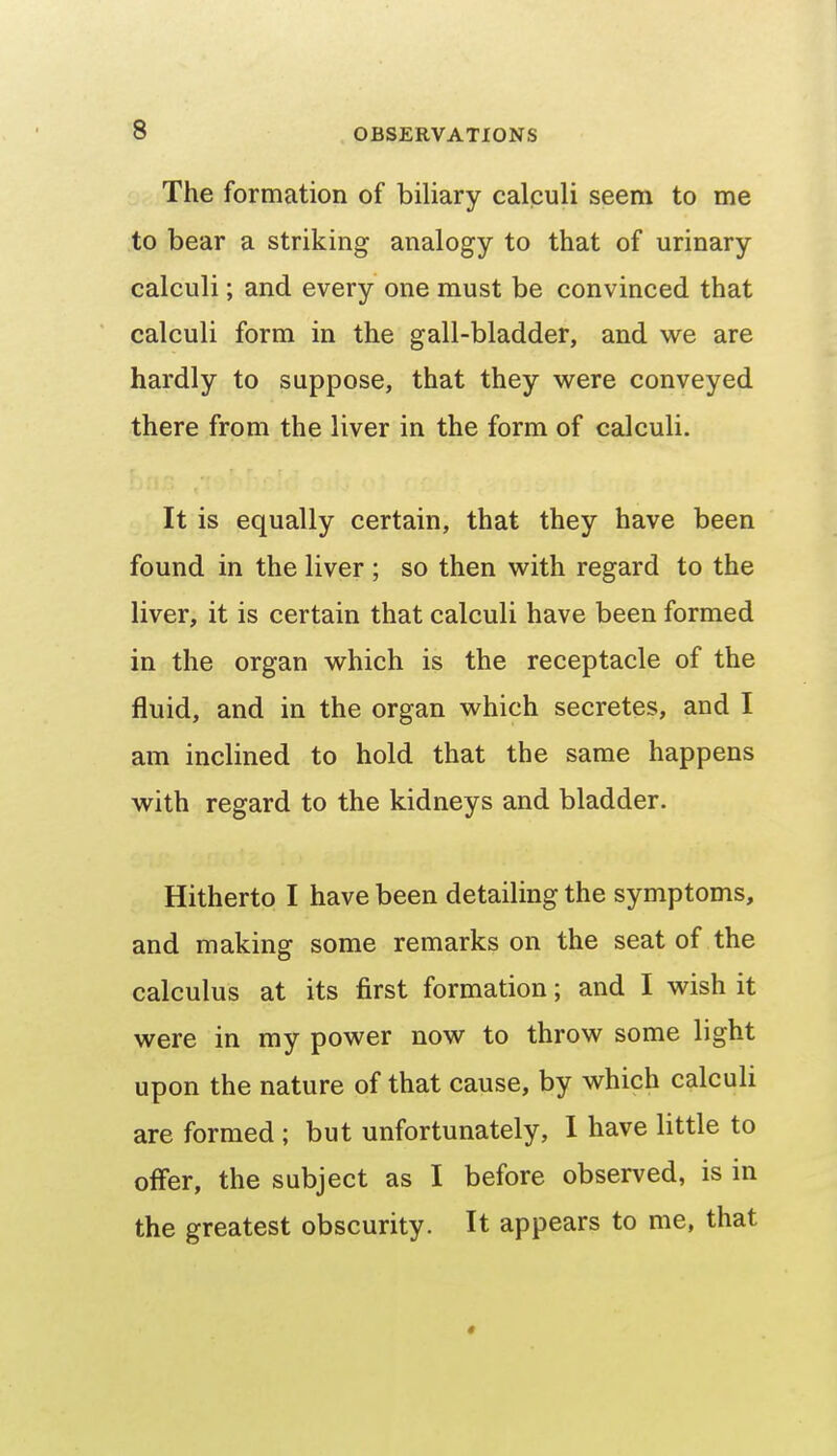 The formation of biliary calculi seem to me to bear a striking analogy to that of urinary calculi; and every one must be convinced that calculi form in the gall-bladder, and we are hardly to suppose, that they were conveyed there from the liver in the form of calculi. It is equally certain, that they have been found in the liver ; so then with regard to the liver, it is certain that calculi have been formed in the organ which is the receptacle of the fluid, and in the organ which secretes, and I am inclined to hold that the same happens with regard to the kidneys and bladder. Hitherto I have been detailing the symptoms, and making some remarks on the seat of the calculus at its first formation; and I wish it were in my power now to throw some light upon the nature of that cause, by which calculi are formed ; but unfortunately, I have little to offer, the subject as I before observed, is in the greatest obscurity. It appears to me, that