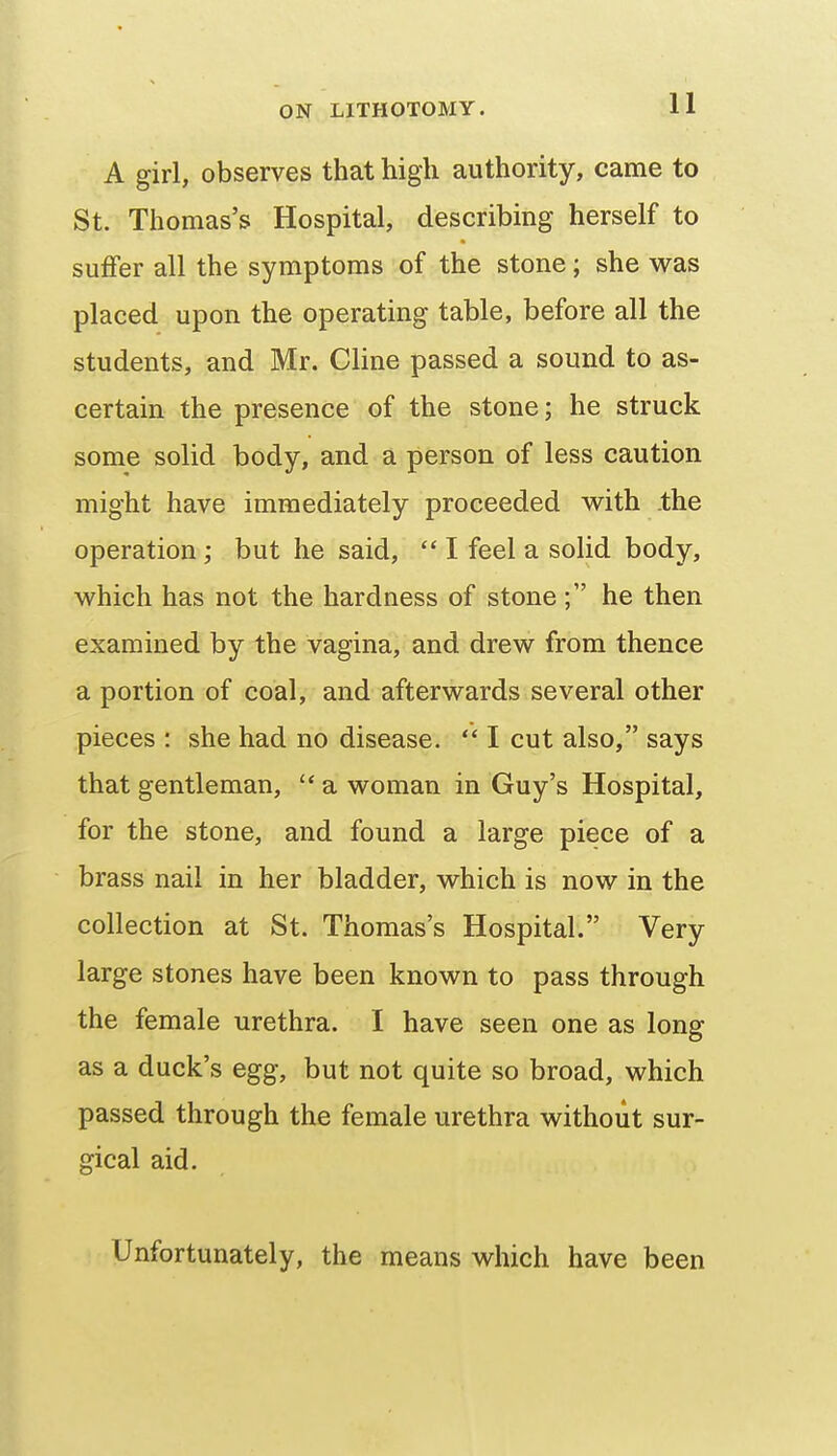 A girl, observes that high authority, came to St. Thomas's Hospital, describing herself to suffer all the symptoms of the stone; she was placed upon the operating table, before all the students, and Mr. Cline passed a sound to as- certain the presence of the stone; he struck some solid body, and a person of less caution might have immediately proceeded with the operation; but he said,  I feel a solid body, which has not the hardness of stone he then examined by the vagina, and drew from thence a portion of coal, and afterwards several other pieces : she had no disease.  I cut also, says that gentleman,  a woman in Guy's Hospital, for the stone, and found a large piece of a brass nail in her bladder, which is now in the collection at St. Thomas's Hospital. Very large stones have been known to pass through the female urethra. I have seen one as long as a duck's egg, but not quite so broad, which passed through the female urethra without sur- gical aid. Unfortunately, the means which have been