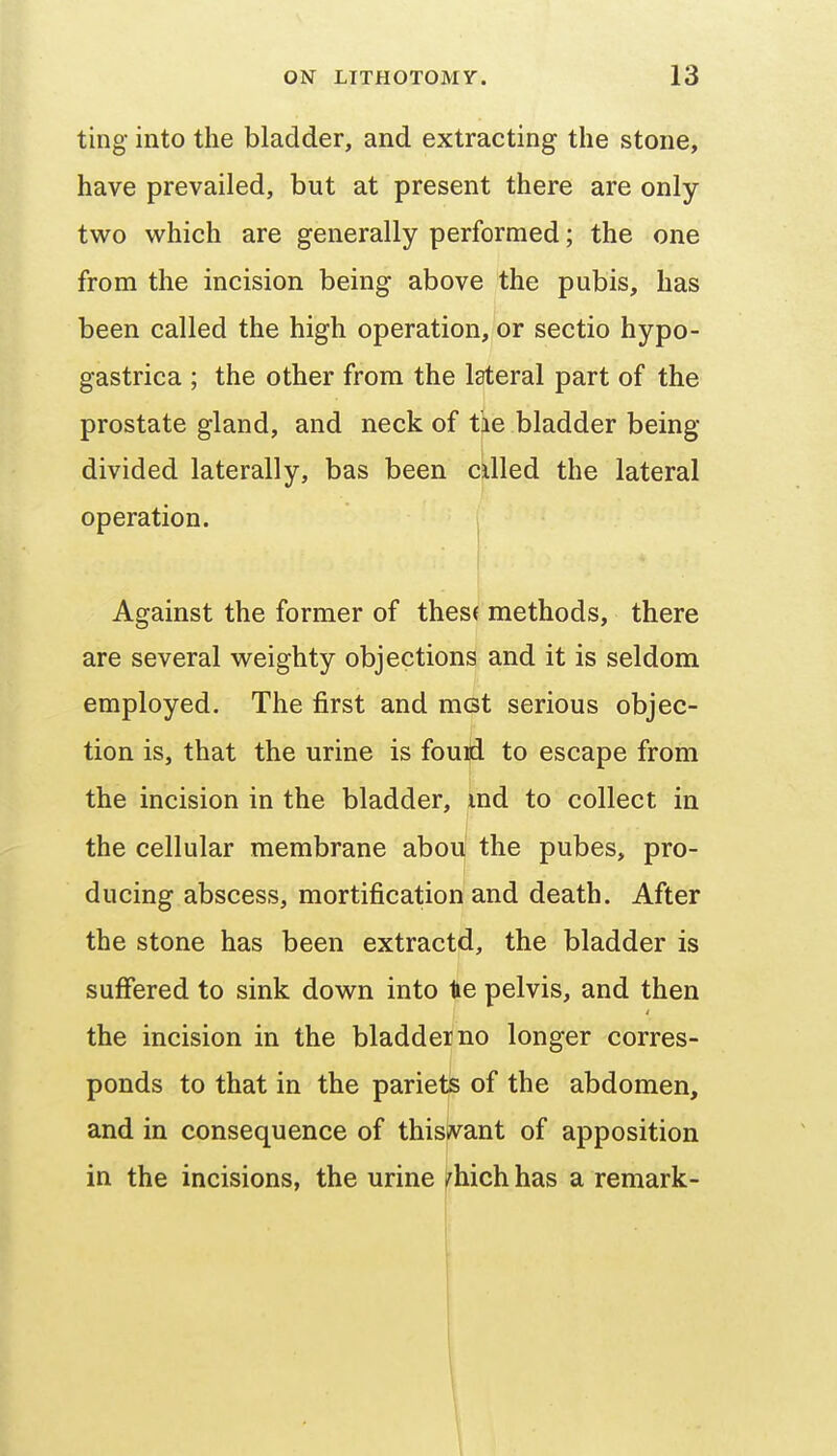 ting into the bladder, and extracting the stone, have prevailed, but at present there are only two which are generally performed; the one from the incision being above the pubis, has been called the high operation, or sectio hypo- gastrica ; the other from the lateral part of the prostate gland, and neck of tie bladder being- divided laterally, bas been cilled the lateral operation. ^ t Against the former of thes( methods, there are several weighty objections and it is seldom employed. The first and met serious objec- tion is, that the urine is fouid to escape from the incision in the bladder, md to collect in the cellular membrane abou the pubes, pro- ducing abscess, mortification and death. After the stone has been extractd, the bladder is suffered to sink down into tie pelvis, and then the incision in the bladder no longer corres- ponds to that in the pariets of the abdomen, and in consequence of thislvant of apposition in the incisions, the urine /hich has a remark-