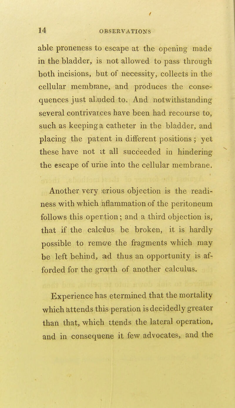 able proneness to escape at the opening made in the bladder, is not allowed to pass through both incisions, but of necessity, collects in the cellular membiane, and produces the conse- quences just aliuded to. And notwithstanding several contrivaices have been had recourse to, such as keeping a catheter in the bladder, and placing the patent in different positions ; yet these have not it all succeeded in hindering the escape of uriie into the cellular membrane. Another very lerious objection is the readi- ness with which iiflammation of the peritoneum follows this opertion; and a third objection is, that if the calcilus be broken, it is hardly possible to remc/e the fragments which may be left behind, ad thus an opportunity is af- forded for the grovth of another calculus. Experience has etermined that the mortality which attends this peration is decidedly greater than that, which £tends the lateral operation, and in consequene it few advocates, and the