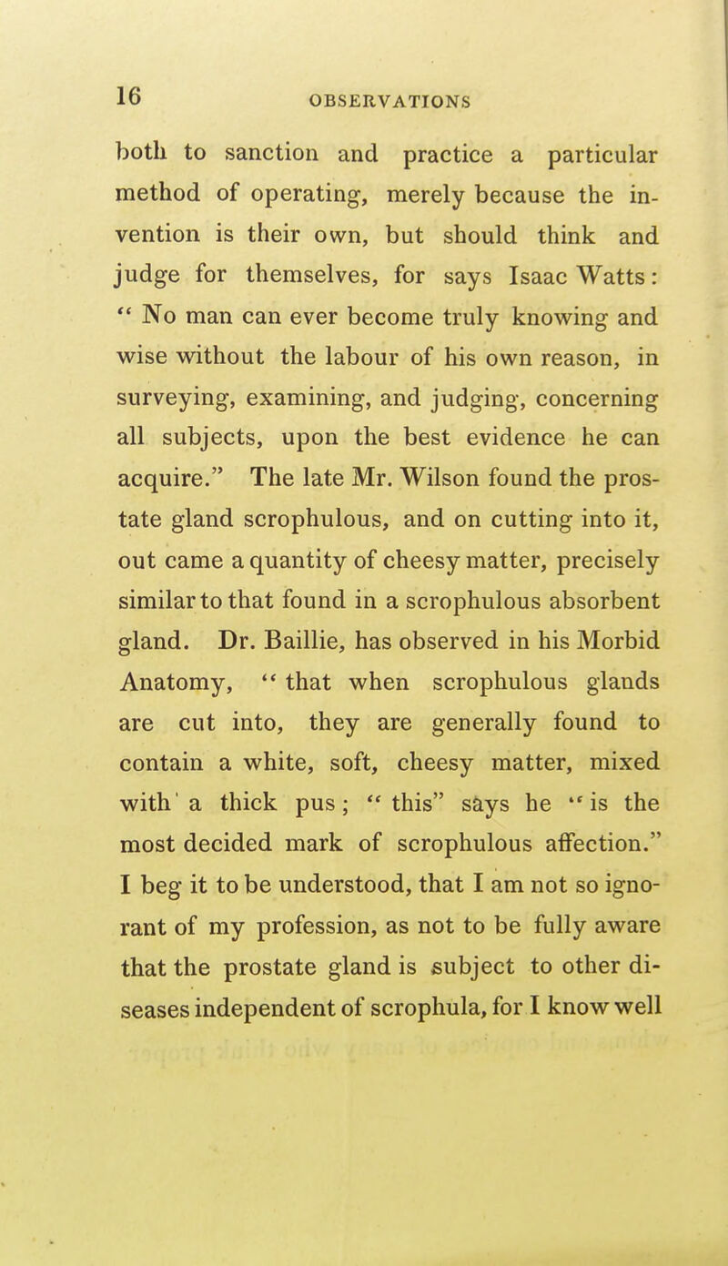 both to sanction and practice a particular method of operating, merely because the in- vention is their own, but should think and judge for themselves, for says Isaac Watts: - No man can ever become truly knowing and wise without the labour of his own reason, in surveying, examining, and judging, concerning all subjects, upon the best evidence he can acquire. The late Mr. Wilson found the pros- tate gland scrophulous, and on cutting into it, out came a quantity of cheesy matter, precisely similar to that found in a scrophulous absorbent gland. Dr. Baillie, has observed in his Morbid Anatomy,  that when scrophulous glands are cut into, they are generally found to contain a white, soft, cheesy matter, mixed with'a thick pus; this s^ys he is the most decided mark of scrophulous affection. I beg it to be understood, that I am not so igno- rant of my profession, as not to be fully aware that the prostate gland is subject to other di- seases independent of scrophula, for I know well