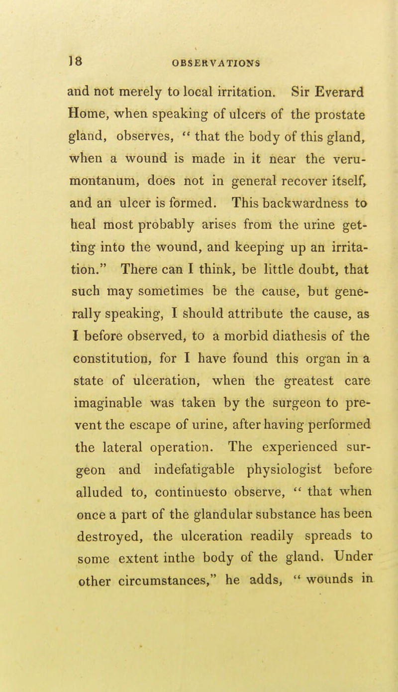 and not merely to local irritation. Sir Everard Home, when speaking of ulcers of the prostate gland, observes,  that the body of this gland, when a wound is made in it near the veru- montanum, does not in general recover itself, and an ulcer is formed. This backwardness to heal most probably arises from the urine get- ting into the wound, and keeping up an irrita- tion. There can I think, be little doubt, that such may sometimes be the cause, but gene- rally speaking, I should attribute the cause, as I before observed, to a morbid diathesis of the constitution, for I have found this organ in a state of ulceration, when the greatest care imaginable was taken by the surgeon to pre- vent the escape of urine, after having performed the lateral operation. The experienced sur- geon and indefatigable physiologist before alluded to, continuesto observe,  that when once a part of the glandular substance has been destroyed, the ulceration readily spreads to some extent inthe body of the gland. Under other circumstances, he adds,  wounds in