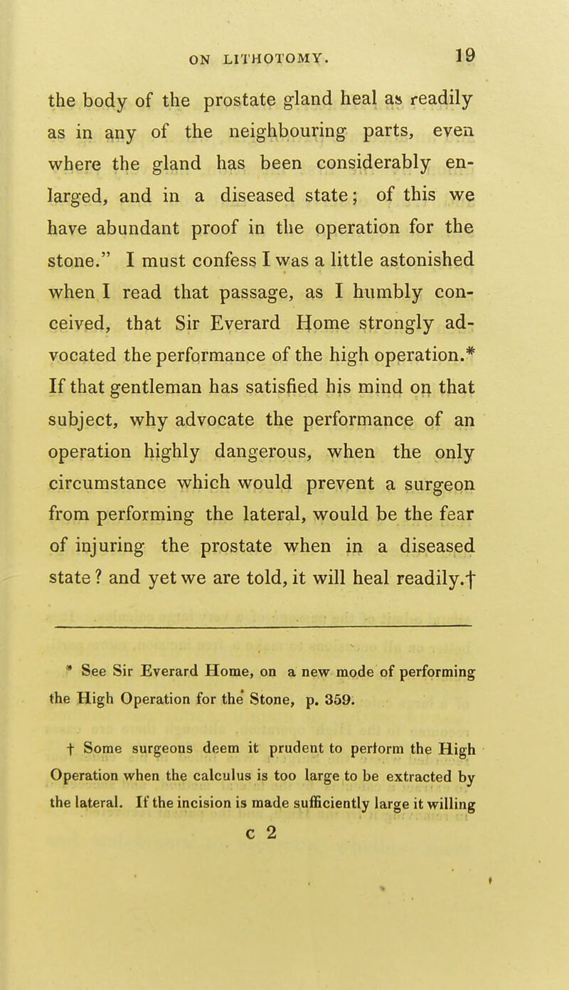 the body of the prostate gland heal as readily as in any of the neighbouring parts, even where the gland has been considerably en- larged, and in a diseased state; of this we have abundant proof in the operation for the stone. I must confess I was a little astonished when I read that passage, as I humbly con- ceived, that Sir Everard JJome strongly ad- vocated the performance of the high operation.* If that gentleman has satisfied his mind on that subject, why advocate the performance of an operation highly dangerous, when the only circumstance which would prevent a surgeon from performing the lateral, would be the fear of injuring the prostate when in a diseased state ? and yet we are told, it will heal readily.t * See Sir Everard Home, on a new mode of performing the High Operation for the* Stone, p. 359. t Some surgeons deem it prudent to perform the High Operation when the calculus is too large to be extracted by the lateral. If the incision is made sufficiently large it willing c 2