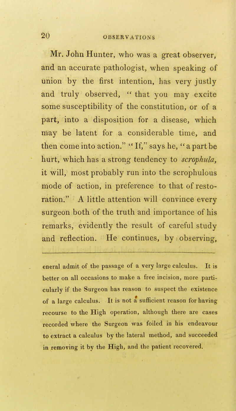 Mr. John Hunter, who was a great observer, and an accurate pathologist, when speaking of union by the first intention, has very justly and truly observed,  that you may excite some susceptibility of the constitution, or of a part, into a disposition for a disease, which may be latent for a considerable time, and then come into action.  If, says he, a part be hurt, which has a strong tendencj'^ to scrophula^ it will, most probably run into the scrophulous mode of action, in preference to that of resto- ration. A little attention will convince every surgeon both of the truth and importance of his remarks, evidently the result of careful study and reflection. He continues, by observing. eneral admit of the passage of a very large calculus. It is better on all occasions to make a free incision, more parti- cularly if the Surgeon has reason to suspect the existence of a large calculus. It is not a sufficient reason for having recourse to the High operation, although there are cases recorded where the Surgeon was foiled in his endeavour to extract a calculus by the lateral method, and succeeded in removing it by the High, and the patient recovered.