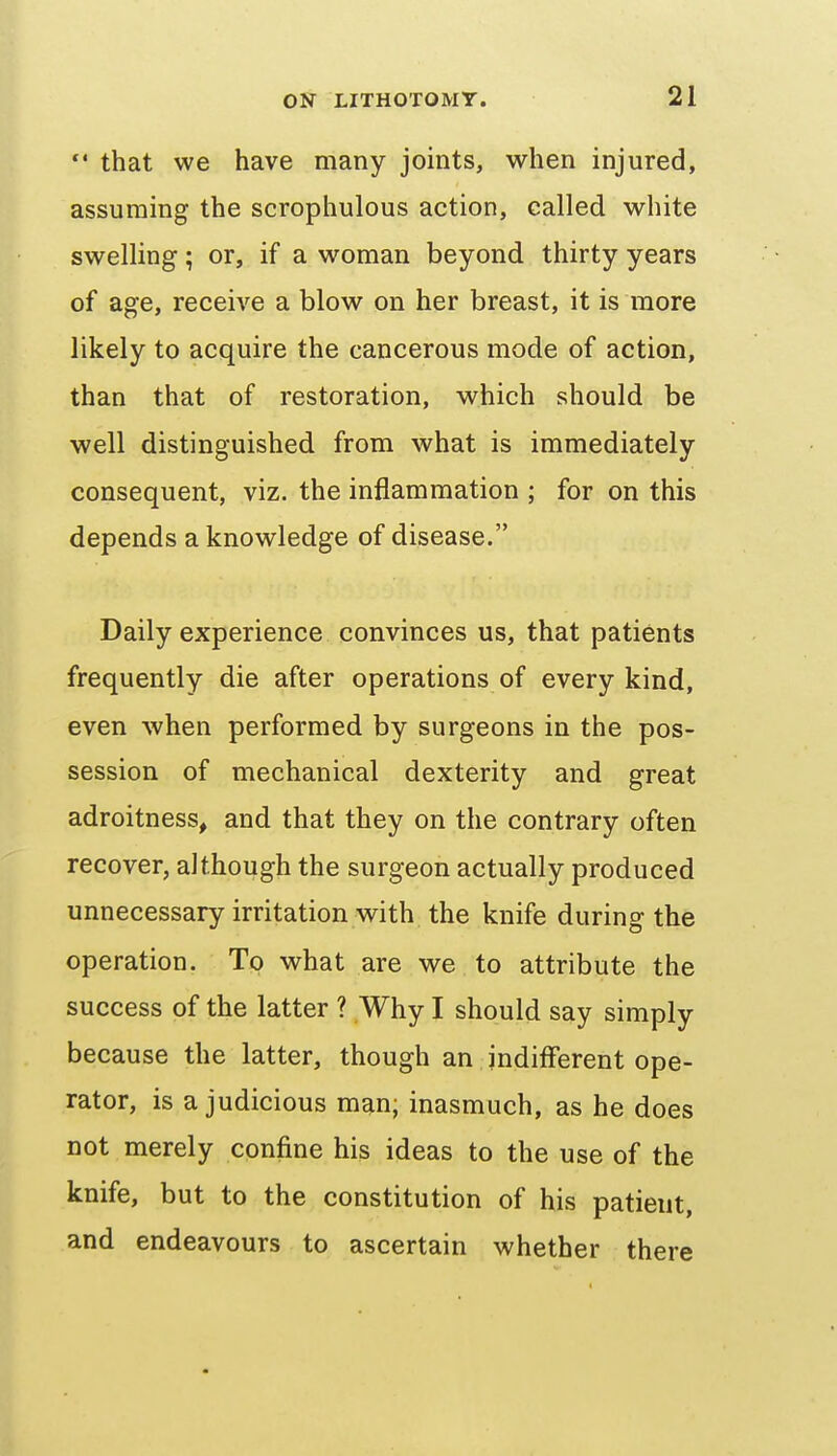 *' that we have many joints, when injured, assuming the scrophulous action, called white swelling; or, if a woman beyond thirty years of age, receive a blow on her breast, it is more likely to acquire the cancerous mode of action, than that of restoration, which should be well distinguished from what is immediately consequent, viz. the inflammation ; for on this depends a knowledge of disease. Daily experience convinces us, that patients frequently die after operations of every kind, even when performed by surgeons in the pos- session of mechanical dexterity and great adroitness, and that they on the contrary often recover, although the surgeon actually produced unnecessary irritation with the knife during the operation. To what are we to attribute the success of the latter ? Why I should say simply because the latter, though an indifferent ope- rator, is a judicious man; inasmuch, as he does not merely confine his ideas to the use of the knife, but to the constitution of his patient, and endeavours to ascertain whether there