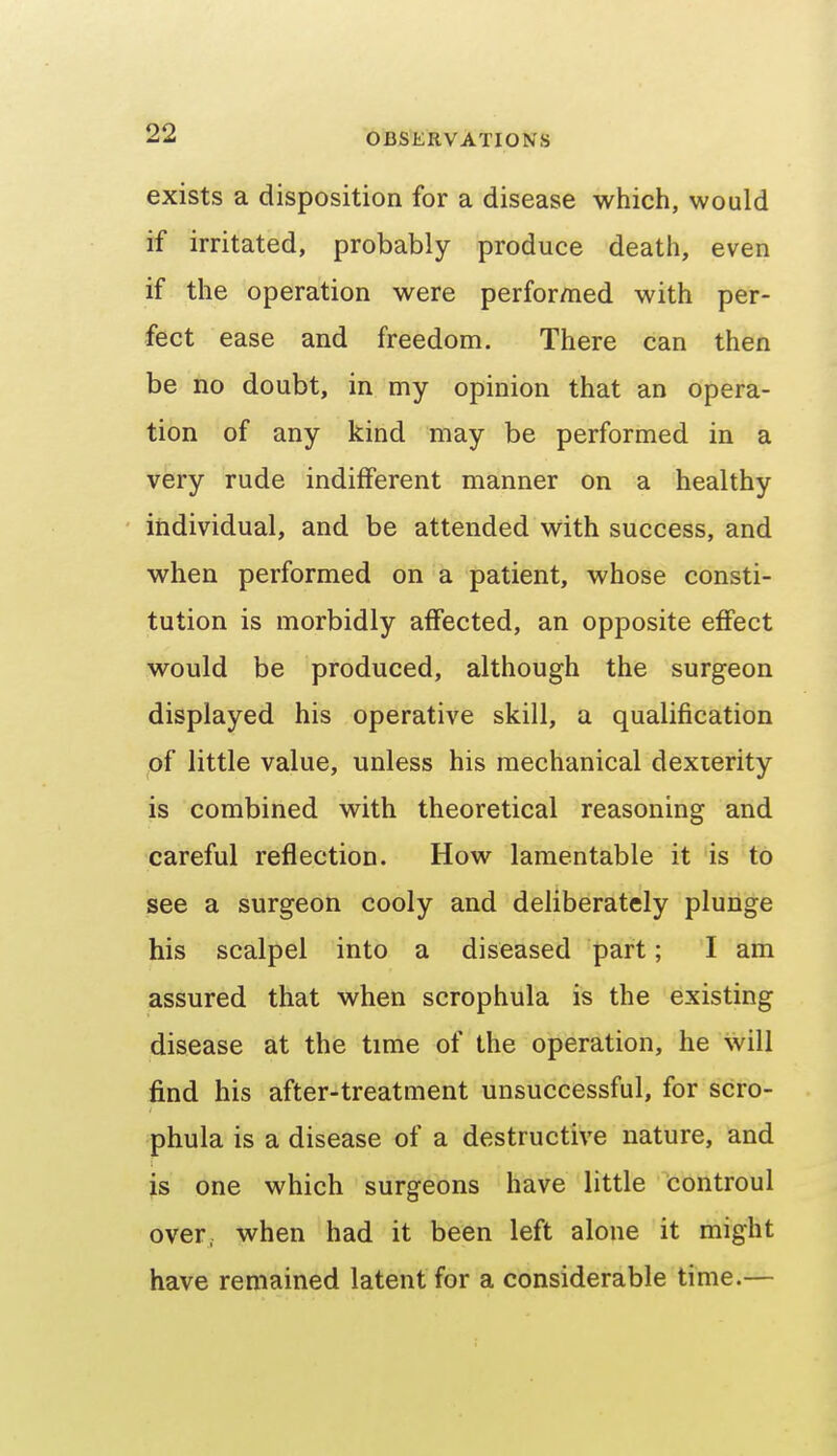 exists a disposition for a disease which, would if irritated, probably produce death, even if the operation were performed with per- fect ease and freedom. There can then be no doubt, in my opinion that an opera- tion of any kind may be performed in a very rude indifferent manner on a healthy individual, and be attended with success, and when performed on a patient, whose consti- tution is morbidly affected, an opposite eflfect would be produced, although the surgeon displayed his operative skill, a qualification of little value, unless his mechanical dexterity is combined with theoretical reasoning and careful reflection. How lamentable it is to see a surgeon cooly and deliberately plunge his scalpel into a diseased part; I am assured that when scrophula is the existing disease at the time of the operation, he will find his after-treatment unsuccessful, for scro- phula is a disease of a destructive nature, and is one which surgeons have little Controul over, when had it been left alone it might have remained latent for a considerable time.—