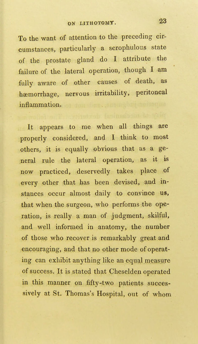 To the want of attention to the preceding cir- cumstances, particularly a scrophulous state of the prostate gland do I attribute the failure of the lateral operation, though I am fully aware of other causes of death, as haemorrhage, nervous irritability, peritoneal inflammation. It appears to me when all things are properly considered, and I think to most others, it is equally obvious that as a ge- neral rule the lateral operation, as it is now practiced, deservedly takes place of every other that has been devised, and in- stances occur almost daily to convince us, that when the surgeon, who performs the ope- ration, is really a man of judgment, skilful, and well informed in anatomy, the number of those who recover is remarkably great and encouraging, and that no other mode of operat- ing can exhibit anything like an equal measure of success. It is stated that Cheselden operated in this manner on fifty-two patients succes- sively at St. Thomas's Hospital, out of whom
