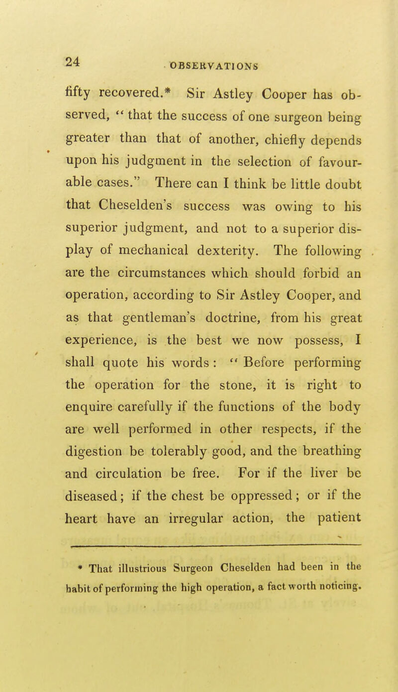 fifty recovered.* Sir Astley Cooper has ob- served,  that the success of one surgeon being greater than that of another, chiefly depends upon his judgment in the selection of favour- able cases. There can I think be little doubt that Cheselden's success was owing to his superior judgment, and not to a superior dis- play of mechanical dexterity. The following are the circumstances which should forbid an operation, according to Sir Astley Cooper, and as that gentleman's doctrine, from his great experience, is the best we now possess, I shall quote his words :  Before performing the operation for the stone, it is right to enquire carefully if the functions of the body are well performed in other respects, if the digestion be tolerably good, and the breathing and circulation be free. For if the liver be diseased; if the chest be oppressed ; or if the heart have an irregular action, the patient * That illustrious Surgeon Cheselden had been in the habit of performing the high operation, a fact worth noticing.