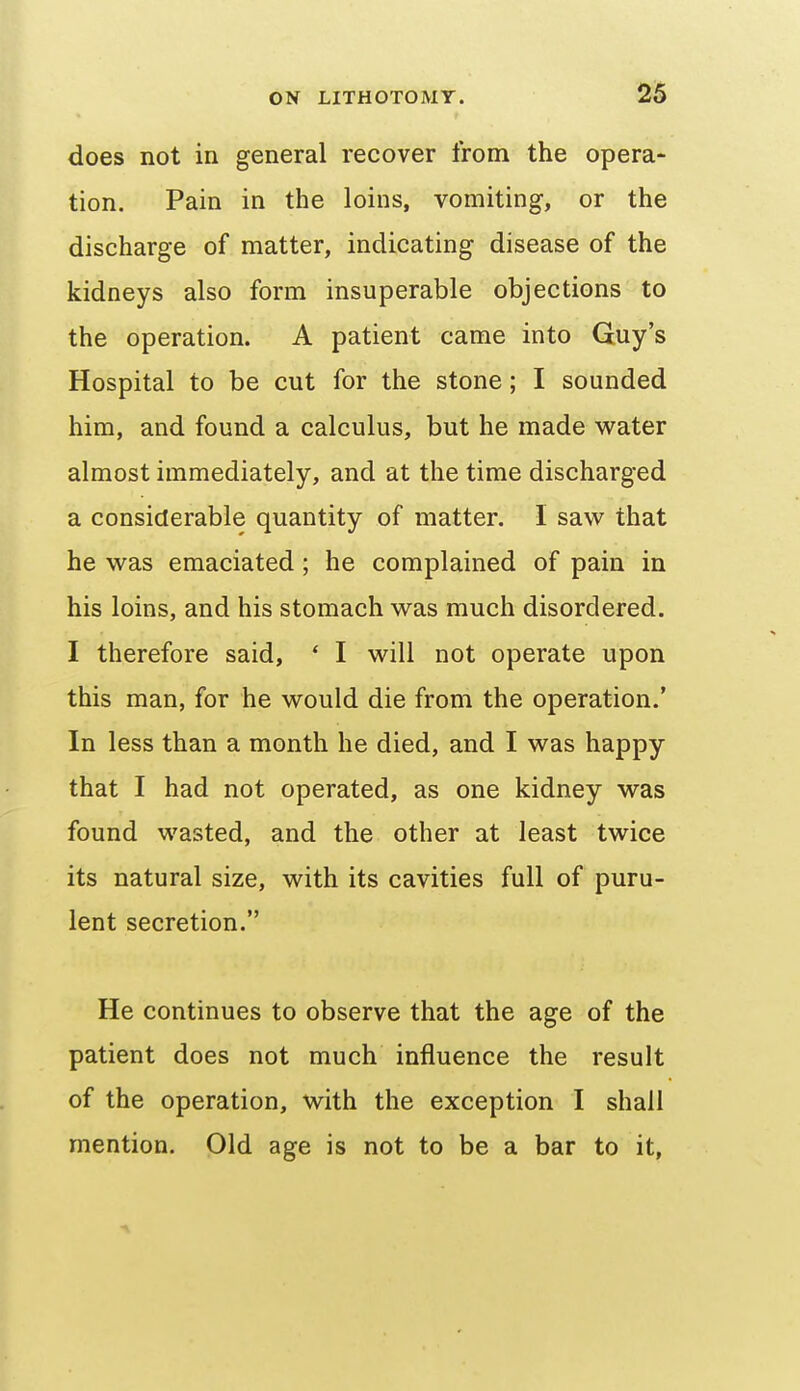 does not in general recover from the opera- tion. Pain in the loins, vomiting, or the discharge of matter, indicating disease of the kidneys also form insuperable objections to the operation. A patient came into Guy's Hospital to be cut for the stone; I sounded him, and found a calculus, but he made water almost immediately, and at the time discharged a considerable quantity of matter. I saw that he was emaciated; he complained of pain in his loins, and his stomach was much disordered. I therefore said, * I will not operate upon this man, for he would die from the operation.' In less than a month he died, and I was happy that I had not operated, as one kidney was found wasted, and the other at least twice its natural size, with its cavities full of puru- lent secretion. He continues to observe that the age of the patient does not much influence the result of the operation, with the exception I shall mention. Old age is not to be a bar to it,