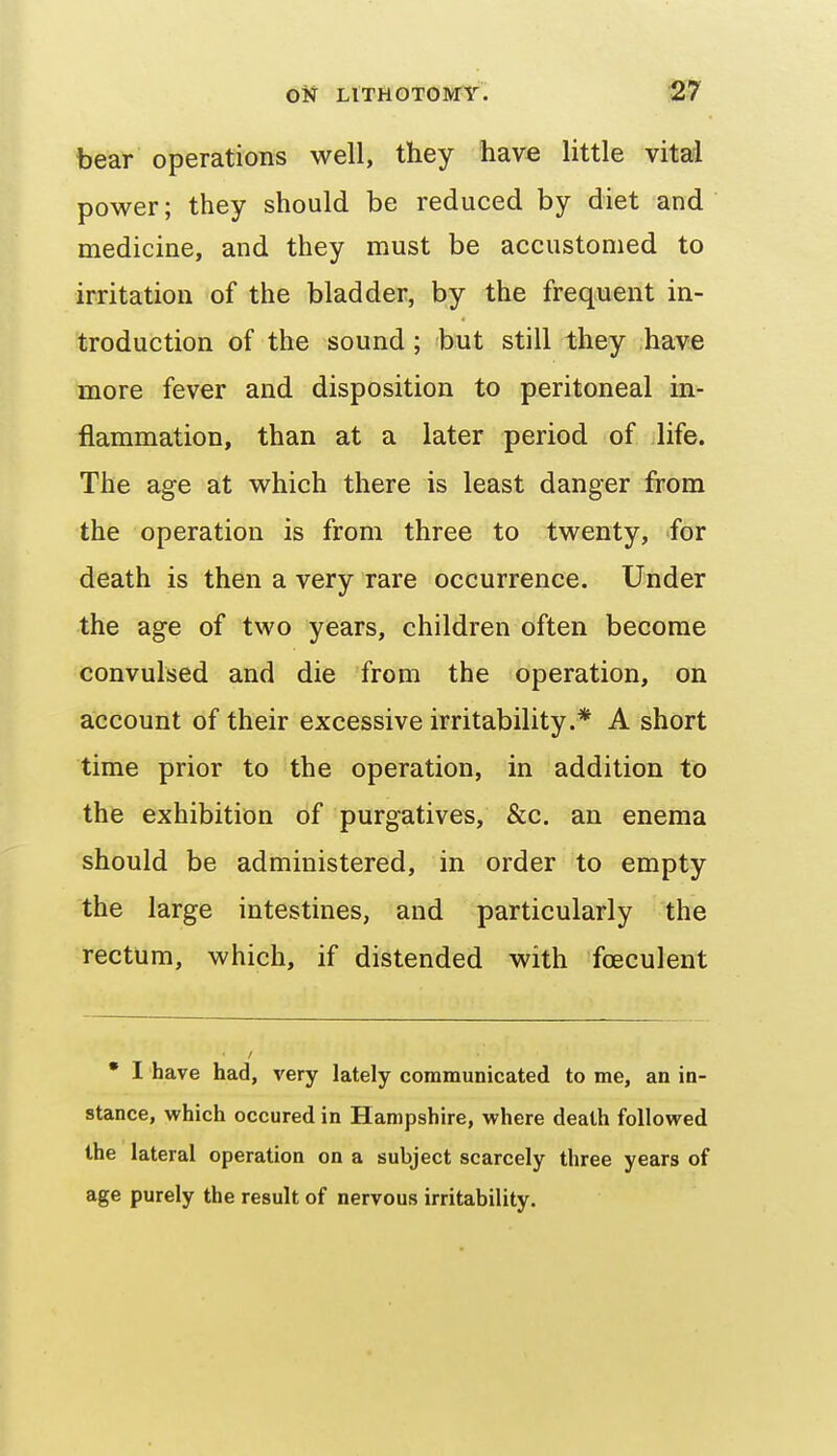 bear operations well, they have little vitad power; they should be reduced by diet and medicine, and they must be accustomed to irritation of the bladder, by the frequent in- troduction of the sound; but still they have more fever and disposition to peritoneal in- flammation, than at a later period of life. The age at which there is least danger from the operation is from three to twenty, for death is then a very rare occurrence. Under the age of two years, children often become convulsed and die from the operation, on account of their excessive irritability.* A short time prior to the operation, in addition to the exhibition of purgatives, &c. an enema should be administered, in order to empty the large intestines, and particularly the rectum, which, if distended with fceculent • I have had, very lately communicated to me, an in- stance, vehich occured in Hampshire, where death followed the lateral operation on a subject scarcely three years of age purely the result of nervous irritability.