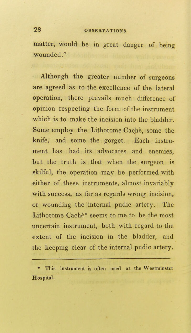 matter, would be in great danger of being wounded. Although the greater number of surgeons are agreed as to the excellence of the lateral operation, there prevails much difference of opinion respecting the form of the instrument which is to make the incision into the bladder. Some employ the Lithotome Cach^, some the knife, and some the gorget. Each instru- ment has had its advocates and enemies, but the truth is that when the surgeon is skilful, the operation may be performed with either of these instruments, almost invariably with success, as far as regards wrong incision, or wounding the internal pudic artery. The Lithotome Cachfe* seems to me to be the most uncertain instrument, both with regard to the extent of the incision in the bladder, and the keeping clear of the internal pudic artery. • This instrument is often used at the Westminster Hospital.