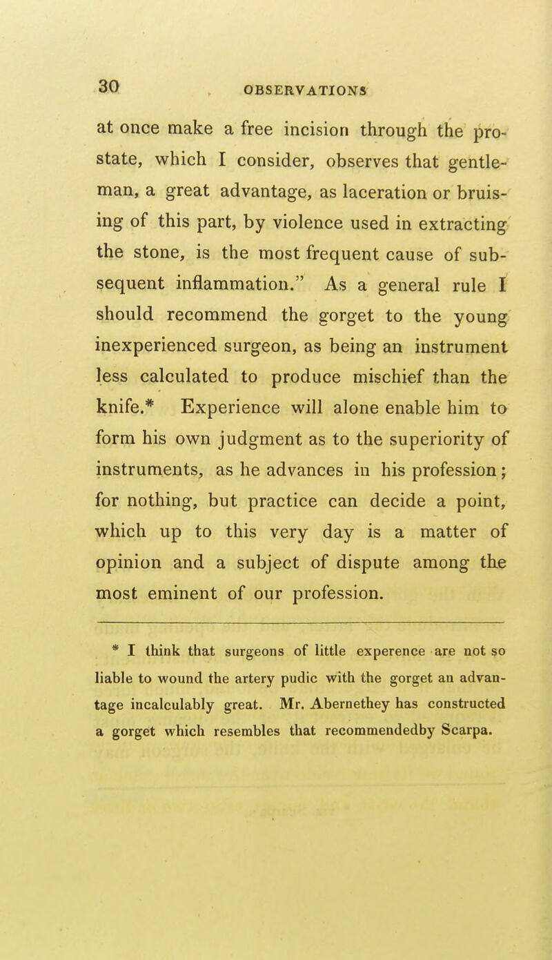 at once make a free incision through the pro- state, which I consider, observes that gentle- man, a great advantage, as laceration or bruis- ing of this part, by violence used in extracting the stone, is the most frequent cause of sub- sequent inflammation. As a general rule I should recommend the gorget to the young inexperienced surgeon, as being an instrument less calculated to produce mischief than the knife.* Experience will alone enable him to form his own judgment as to the superiority of instruments, as he advances in his profession; for nothing, but practice can decide a point, which up to this very day is a matter of opinion and a subject of dispute among the most eminent of our profession. * I think that surgeons of little experence are not so liable to wound the artery pudic with the gorget an advan- tage incalculably great. Mr. Abernethey has constructed a gorget which resembles that recommendedby Scarpa.