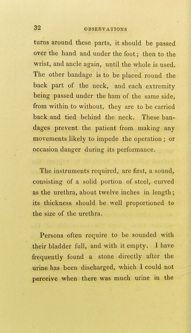 turns around these parts, it should be passed over the hand and under the foot; then to the wrist, and ancle again, until the whole is used. The other bandage is to be placed round the back part of the neck, and each extremity- being passed under the ham of the same side, from within to without, they are to be carried back and tied behind the neck. These ban- dages prevent the patient from making any movements likely to impede the operation ; or occasion danger during its performance. The instruments required, are first, a sound, consisting of a solid portion of steel, curved as the urethra, about twelve inches in length; its thickness should be well proportioned to the size of the urethra. Persons often require td be sounded with their bladder full, and with it empty. I have frequently found a stone directly after the urine has been discharged, which I could not perceive when there was much urine in the