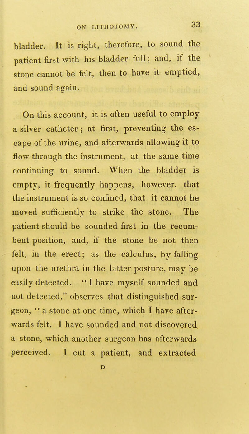 bladder. It is right, therefore, to sound the patient first with his bladder full; and, if the stone cannot be felt, then to have it emptied, and sound again. On this account, it is often useful to employ a silver catheter; at first, preventing the es- cape of the urine, and afterwards allowing it to flow through the instrument, at the same time continuing to sound. When the bladder is empty, it frequently happens, however, that the instrument is so confined, that it cannot be moved sufiiciently to strike the stone. The patient should be sounded first in the recum- bent position, and, if the stone be not then felt, in the erect; as the calculus, by falling upon the urethra in the latter posture, may be easily detected. I have myself sounded and not detected, observes that distinguished sur- geon,  a stone at one time, which I have after- wards felt. I have sounded and not discovered a stone, which another surgeon has afterwards perceived. I cut a patient, and extracted D