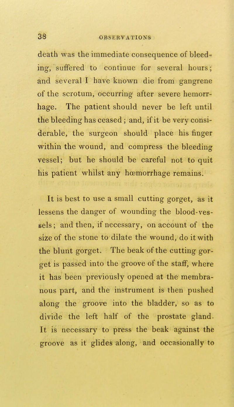 death was the immediate consequence of bleed ing, suffered to continue for several hours; and several I have known die from gangrene of the scrotum, occurring after severe hemorr- hage. The patient should never be left until the bleeding has ceased; and, if it be very consi- derable, the surgeon should place his finger within the wound, and compress the bleeding vessel; but he should be careful not to quit his patient whilst any hoemorrhage remains. It is best to use a small cutting gorget, as it lessens the danger of wounding the blood-ves- sels ; and then, if necessary, on account of the size of the stone to dilate the wound, do it with the blunt gorget. The beak of the cutting gor- get is passed into the groove of the staff, where it has been previously opened at the membra- nous part, and the instrument is then pushed along the groove into the bladder, so as to divide the left half of the prostate gland. It is necessary to press the beak against the groove as it glides along, and occasionally to