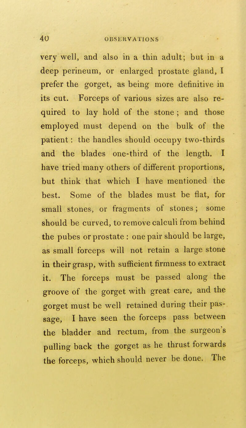 very well, and also in a thin adult; but in a deep perineum, or enlarged prostate gland, I prefer the gorget, as being more definitive in its cut. Forceps of various sizes are also re- quired to lay hold of the stone ; and those employed must depend on the bulk of the patient: the handles should occupy two-thirds and the blades one-third of the length. I have tried many others of difi'erent proportions, but think that which I have mentioned the best. Some of the blades must be flat, for small stones, or fragments of stones; some should be curved, to remove calculi from behind the pubes or prostate : one pair should be large, as small forceps will not retain a large stone in their grasp, with sufficient firmness to extract it. The forceps must be passed along the groove of the gorget with great care, and the gorget must be well retained during their pas- sage, I have seen the forceps pass between the bladder and rectum, from the surgeon's pulling back the gorget as he thrust forwards the forceps, which should never be done. The