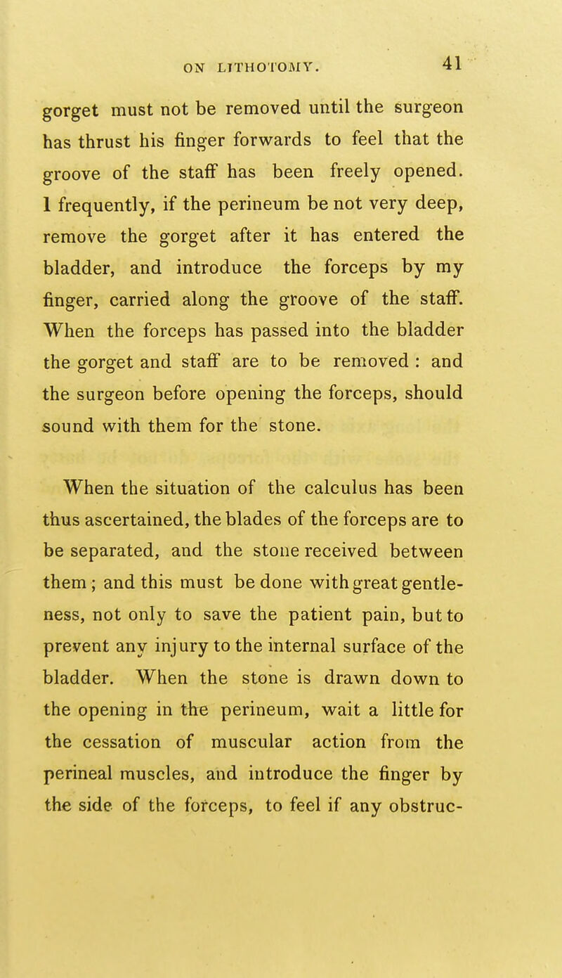 gorget must not be removed until the surgeon has thrust his finger forwards to feel that the groove of the staff has been freely opened. 1 frequently, if the perineum be not very deep, remove the gorget after it has entered the bladder, and introduce the forceps by my finger, carried along the groove of the staff. When the forceps has passed into the bladder the gorget and staff are to be removed : and the surgeon before opening the forceps, should sound with them for the stone. When the situation of the calculus has been thus ascertained, the blades of the forceps are to be separated, and the stone received between them ; and this must be done with great gentle- ness, not only to save the patient pain, but to prevent any injury to the internal surface of the bladder. When the stone is drawn down to the opening in the perineum, wait a little for the cessation of muscular action from the perineal muscles, and introduce the finger by the side of the forceps, to feel if any obstruc-