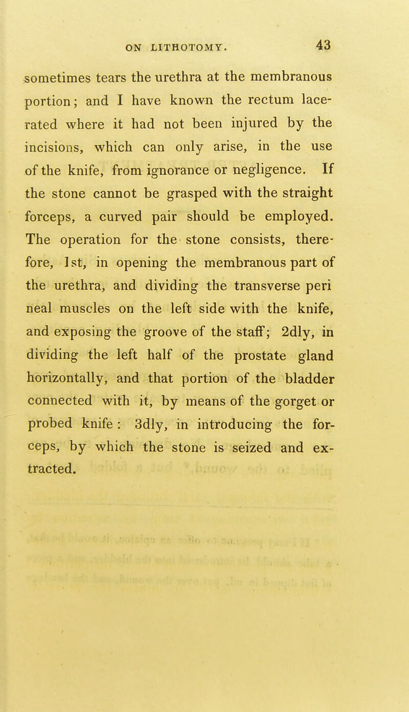 sometimes tears the urethra at the membranous portion; and I have known the rectum lace- rated where it had not been injured by the incisions, which can only arise, in the use of the knife, from ignorance or negligence. If the stone cannot be grasped with the straight forceps, a curved pair should be employed. The operation for the stone consists, there- fore, 1st, in opening the membranous part of the urethra, and dividing the transverse peri neal muscles on the left side with the knife, and exposing the groove of the staff; 2dly, in dividing the left half of the prostate gland horizontally, and that portion of the bladder connected with it, by means of the gorget or probed knife : 3dly, in introducing the for- ceps, by which the stone is seized and ex- tracted.