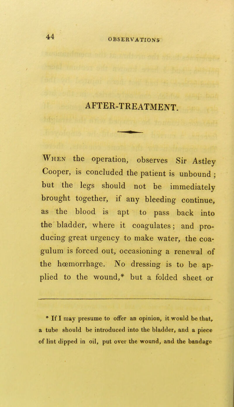 OBSERVATIONS AFTER-TREATMENT. When the operation, observes Sir Astley Cooper, is concluded the patient is unbound ; but the legs should not be immediately brought together, if any bleeding continue, as the blood is apt to pass back into the bladder, where it coagulates; and pro- ducing great urgency to make water, the coa- gulum is forced out, occasioning a renewal of the hoemorrhage. No dressing is to be ap- plied to the wound,* but a folded sheet or * If I may presume to offer an opinion, it would be that, a tube should be introduced into the bladder, and a piece of lint dipped in oil, put over the wound, and the bandage