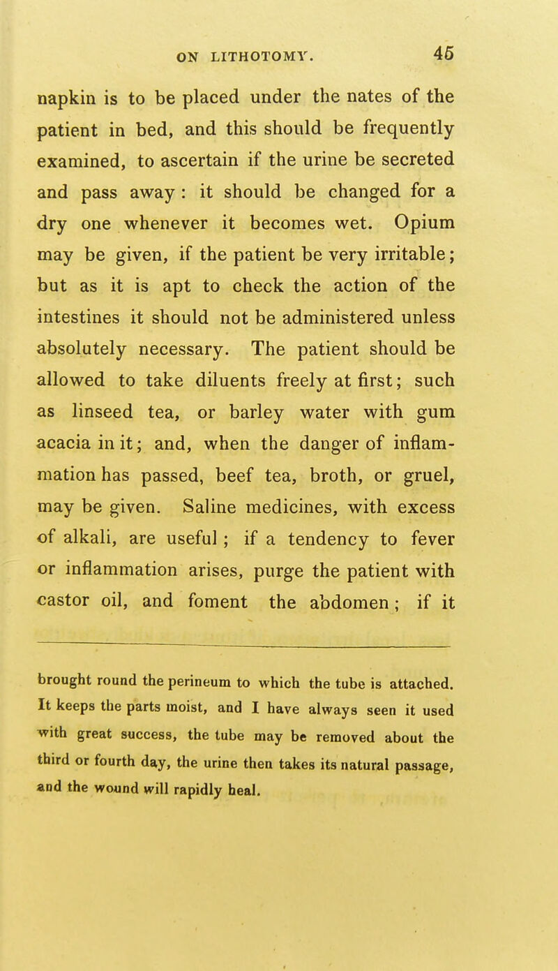 napkin is to be placed under the nates of the patient in bed, and this should be frequently examined, to ascertain if the urine be secreted and pass away : it should be changed for a dry one whenever it becomes wet. Opium may be given, if the patient be very irritable; but as it is apt to check the action of the intestines it should not be administered unless absolutely necessary. The patient should be allowed to take diluents freely at first; such as linseed tea, or barley water with gum acacia in it; and, when the danger of inflam- mation has passed, beef tea, broth, or gruel, may be given. Saline medicines, with excess of alkali, are useful; if a tendency to fever or inflammation arises, purge the patient with castor oil, and foment the abdomen; if it brought round the perineum to which the tube is attached. It keeps the parts moist, and I have always seen it used ^ith great success, the tube may be removed about the third or fourth day, the urine then takes its natural passage, and the wound will rapidly heal.