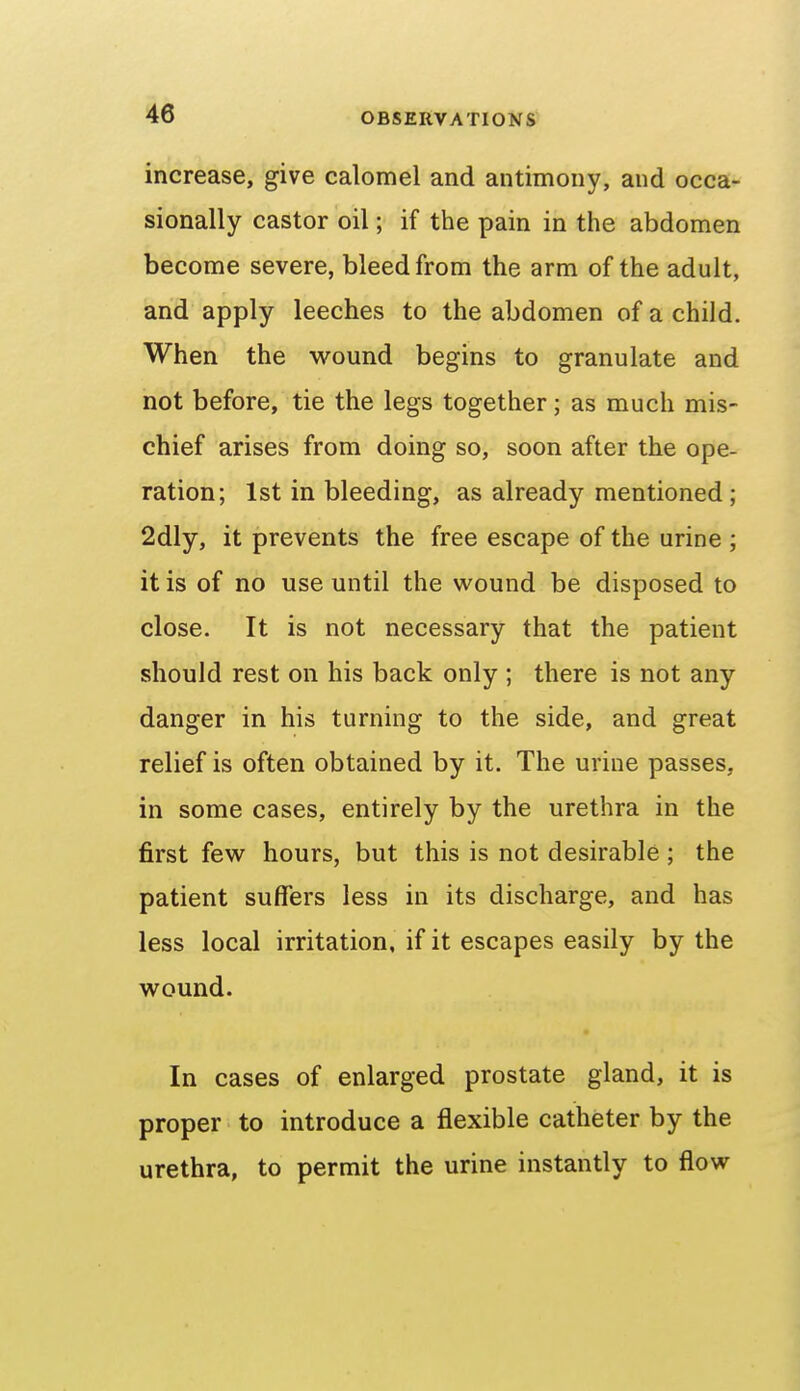 increase, give calomel and antimony, and occa- sionally castor oil; if the pain in the abdomen become severe, bleed from the arm of the adult, and apply leeches to the abdomen of a child. When the wound begins to granulate and not before, tie the legs together; as much mis- chief arises from doing so, soon after the ope- ration; 1st in bleeding, as already mentioned; 2dly, it prevents the free escape of the urine ; it is of no use until the wound be disposed to close. It is not necessary that the patient should rest on his back only ; there is not any danger in his turning to the side, and great relief is often obtained by it. The urine passes, in some cases, entirely by the urethra in the first few hours, but this is not desirable ; the patient suffers less in its discharge, and has less local irritation, if it escapes easily by the wound. In cases of enlarged prostate gland, it is proper to introduce a flexible catheter by the urethra, to permit the urine instantly to flow