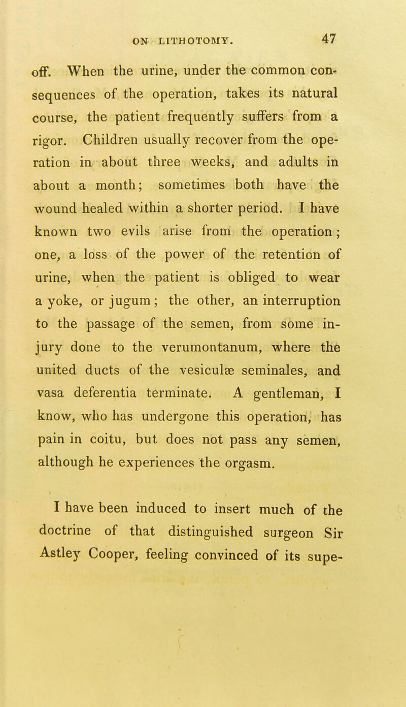 off. When the urine, under the common con- sequences of the operation, takes its natural course, the patient frequently suffers from a rigor. Children usually recover from the ope- ration in about three weeks, and adults in about a month; sometimes both have the wound healed within a shorter period. I have known two evils arise from the operation; one, a loss of the power of the retention of urine, when the patient is obliged to wear a yoke, or jugum; the other, an interruption to the passage of the semen, from some in- jury done to the verumontanum, where the united ducts of the vesiculse seminales, and vasa deferentia terminate. A gentleman, I know, who has undergone this operation, has pain in coitu, but does not pass any semen, although he experiences the orgasm. I have been induced to insert much of the doctrine of that distinguished surgeon Sir Astley Cooper, feeling convinced of its supe-