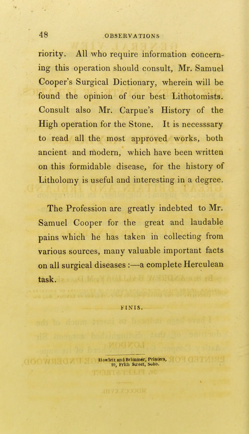 riority. All who require information concern- ing this operation should consult, Mr. Samuel Cooper's Surgical Dictionary, wherein will be found the opinion of our best Lithotomists. Consult also Mr. Carpue's History of the High operation for the Stone. It is necesssary to read all the most approved works, both ancient and modern, which have been written on this formidable disease, for the history of Litholomy is useful and interesting in a degree. The Profession are greatly indebted to Mr. Samuel Cooper for the great and laudable pains which he has taken in collecting from various sources, many valuable important facts on all surgical diseases :—a complete Herculean task. FINIS. Ilowlett ani Brimmer, Prinlen, 10, Frltli Street, S«bo.