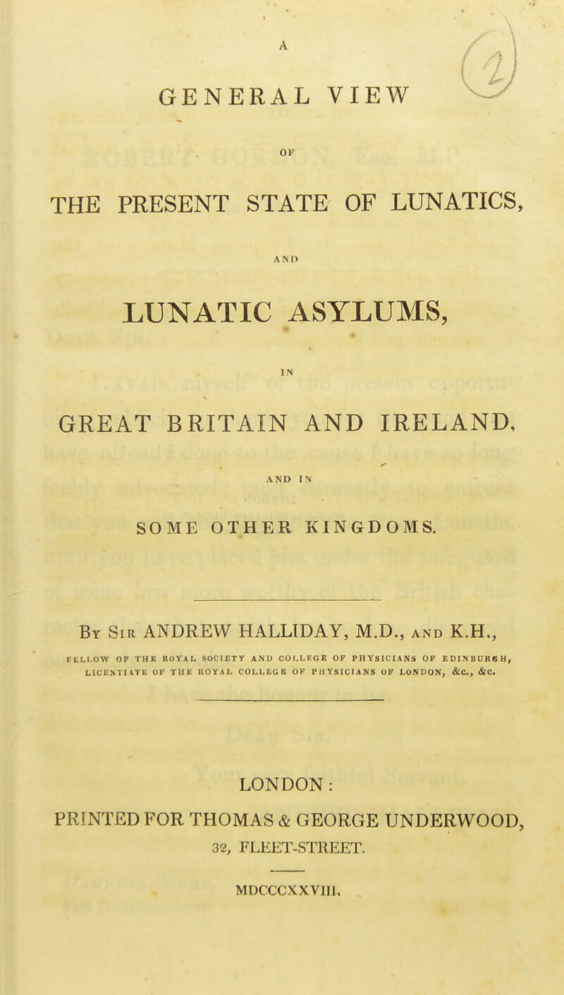 A GENERAL VIEW OF THE PRESENT STATE OF LUNATICS, AND LUNATIC ASYLUMS, IN GREAT BRITAIN AND IRELAND, AND IN SOME OTHER KINGDOMS. By Sir ANDREW HALLIDAY, M.D., and K.H., FLLLOW OP THE ROYAL SOCIETY AND COLLEGE OF PHYSICIANS OF EDINDURSH, LICENTIATE OF THE ROYAL COLLEGE OF PHYSICIANS OF LONDON, &C., &C. LONDON: PRINTED FOR THOMAS & GEORGE UNDERWOOD, 32, FLEET-STREET. MDCCCXXVIIl.