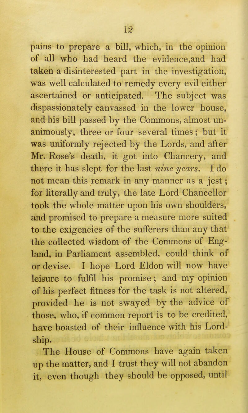 pains to prepare a bill, which, in the opinion of all who had heard the evidence,and had taken a disinterested part in the investigation, was well calculated to remedy every evil either ascertained or anticipated. The subject was dispassionately canvassed in the lower house, and his bill passed by the Commons, almost un- animously, three or four several times; but it was uniformly rejected by the Lords, and after Mr. Rose's death, it got into Chancery, and there it has slept for the last nine years. I do not mean this remark in any manner as a jest; for literally and truly, the late Lord Chancellor took the whole matter upon his own shoulders, and promised to prepare a measure more suited to the exigencies of the sufferers than any that the collected wisdom of the Commons of Eng- land, in Parliament assembled, could think of or devise. I hope Lord Eldon will now have leisure to fulfil his promise; and my opinion of his perfect fitness for the task is not altered, provided he is not swayed by the advice of those, who, if common report is to be credited, have boasted of their influence with his Lord- ship. The House of Commons have again taken up the matter, and I trust they will not abandon it, even though they should be opposed, until