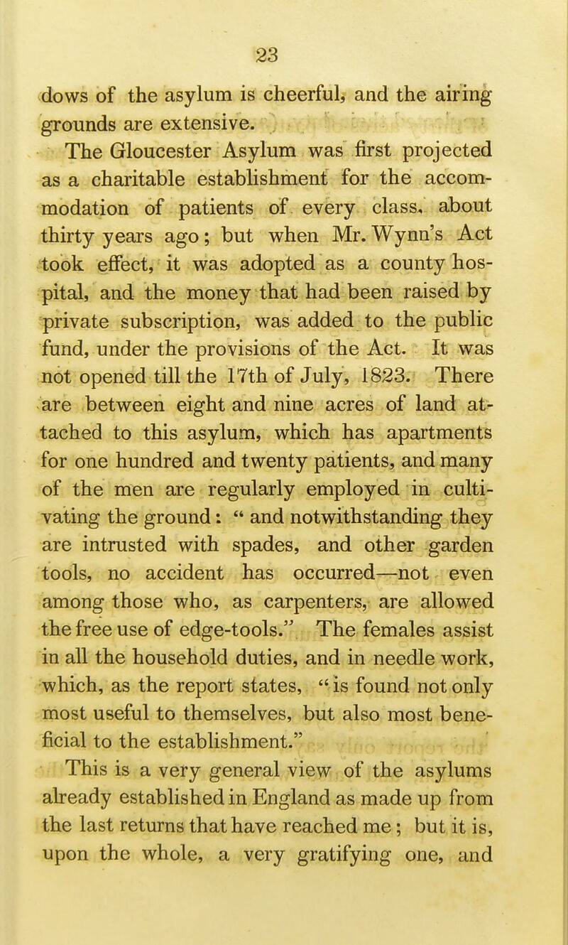 dbws of the asylum is cheerful, and the airing grounds are extensive. The Gloucester Asylum was first projected as a charitable establishment for the accom- modation of patients of every class, about thirty years ago; but when Mr. Wynn's Act 'took effect, it was adopted as a county hos- pital, and the money that had been raised by private subscription, was added to the public fund, under the provisions of the Act. It was not opened till the 17th of July, 1823. There are between eight and nine acres of land at^ tached to this asylum, which has apartments for one hundred and twenty patients, and many of the men are regularly employed in culti- vating the ground: and notwithstanding they are intrusted with spades, and other garden tools, no accident has occurred—not even among those who, as carpenters, are allowed the free use of edge-tools. The females assist in all the household duties, and in needle work, which, as the report states, is found not only most useful to themselves, but also most bene- ficial to the establishment. This is a very general view of the asylums already established in England as made up from the last returns that have reached me; but it is, upon the whole, a very gratifying one, and