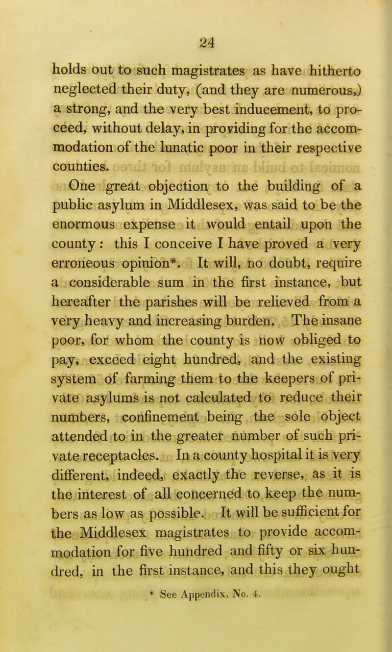 holds out to such magistrates as have hitherto neglected their duty, (and they are numerous,) a strong, and the very best inducement, to pro- ceed, without delay, in providing for the accom- modation of the lunatic poor in their respective counties. 'iT£)ne''lgreat objection to the building of a public asylum in Middlesex, was said to be the enormous expense it would entail upon the county; this I conceive I have proved a very erroneous opinion*. It will, no doubt, require a considerable sum in the first instance, but hereafter the parishes will be reheved from a very heavy and increasing burden. The insane poor, for whom the county is now obliged to pay, exceed eight hundred, and the existing system of farming them to the keepers of pri- vate asylums is not calculated to reduce their numbers, confinement being the sole object attended to in the greater number of such pri- vate receptacles. In a county hospital it is very different, indeed, exactly the reverse, as it is the interest of all concerned to keep the num- bers as low as possible. It will be sufficient for the Middlesex magistrates to provide accom- modation for five hundred and fifty or six hun- dred, in the first instance, and this they ought * See Appendix, No. 4.