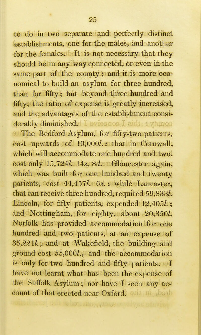 to do in two separate and perfectly distinct establishments, one for the males, and another for the females. It is not necessary that they should be in any way connected, or even in the same part of the county; arid it is more eco- nomical to build an asylum for three hundred, than for fifty; but beyond three hundred and fifty, the ratio of expense is greatly increased, and the advantages of the establishment consi- derably diminished. -' The Bedford Asylum, for fifty-two patients, cost upwards of 10,000Z.: that in Cornwall, which will accommodate one hundred and twoi cost only 15,724Z. 14s. 8d. Gloucester again, which was built for one hundred and twenty patients, cost 44,457Z. 6s^. 5 wkile Lancaster, that can receive three hundred, required 59,833^ Lincoln, for fifty patients, expended 12,405Z. ^ and Nottingham, for eighty, about 20,3501. Norfolk has provided accommodation for one hundred and two patients, at an expense of 35,22 iZ.v-and at Wakefield, th6 building and ground cost 55,000^., and the accommodation is only for two hundred and fifty patients.- : I have not learnt what has been the expense of the Suffolk Asylum; nor have I seen any ac- count of that erected near Oxford.